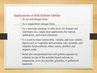 Applications of Soft Gelatin Tablets
• As an oral dosage form.
• As a suppository dosage form.
• As a specialty package in tube form, for human and
veterinary use, single dose application for topical,
ophthalmic, and rectal ointments.
• It is used in water immiscible, volatile, and non-volatile
liquid such as vegetable and aromatic oils, aromatic and
aliphatic hydrocarbons, ether, esters, alcohol, and
organic acids.
• Solid also encapsulated into soft gelatin capsules as
solution in one of the suitable liquid solvent, as
suspension, or as dry powder, granules, or pelletized
materials.
 