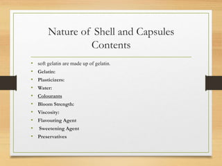 Nature of Shell and Capsules
Contents
• soft gelatin are made up of gelatin.
• Gelatin:
• Plasticizers:
• Water:
• Colourants
• Bloom Strength:
• Viscosity:
• Flavouring Agent
• Sweetening Agent
• Preservatives
 