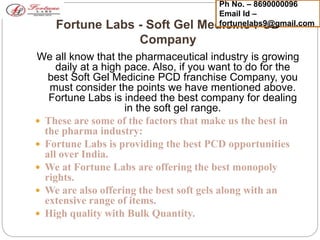 Fortune Labs - Soft Gel Medicine PCD
Company
We all know that the pharmaceutical industry is growing
daily at a high pace. Also, if you want to do for the
best Soft Gel Medicine PCD franchise Company, you
must consider the points we have mentioned above.
Fortune Labs is indeed the best company for dealing
in the soft gel range.
 These are some of the factors that make us the best in
the pharma industry:
 Fortune Labs is providing the best PCD opportunities
all over India.
 We at Fortune Labs are offering the best monopoly
rights.
 We are also offering the best soft gels along with an
extensive range of items.
 High quality with Bulk Quantity.
Ph No. – 8690000096
Email Id –
fortunelabs9@gmail.com
 