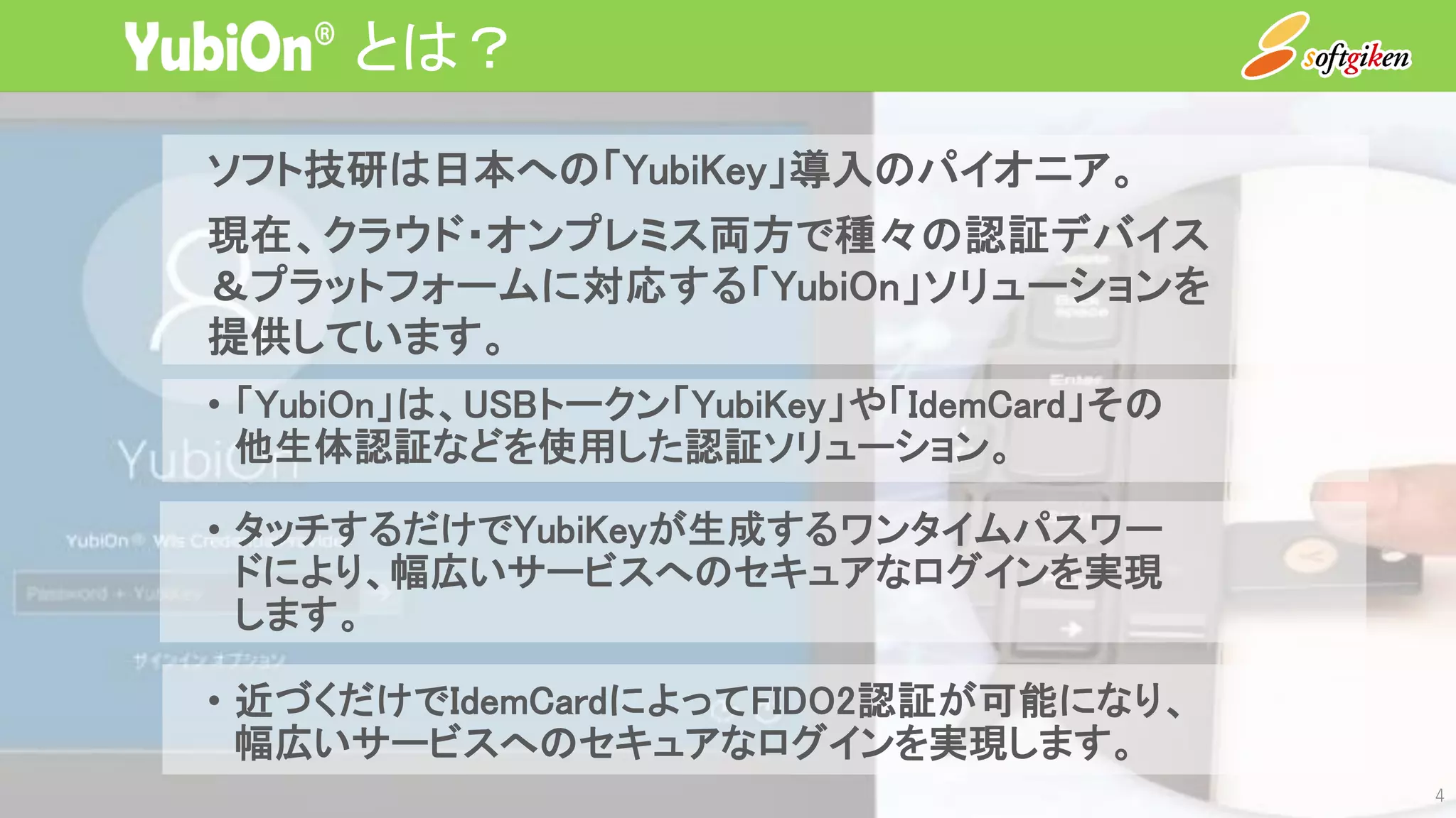 とは？
4
ソフト技研は日本への「YubiKey」導入のパイオニア。
現在、クラウド・オンプレミス両方で種々の認証デバイス
＆プラットフォームに対応する「YubiOn」ソリューションを
提供しています。
• 「YubiOn」は、USBトークン「YubiKey」や「IdemCard」その
他生体認証などを使用した認証ソリューション。
• タッチするだけでYubiKeyが生成するワンタイムパスワー
ドにより、幅広いサービスへのセキュアなログインを実現
します。
• 近づくだけでIdemCardによってFIDO2認証が可能になり、
幅広いサービスへのセキュアなログインを実現します。
 