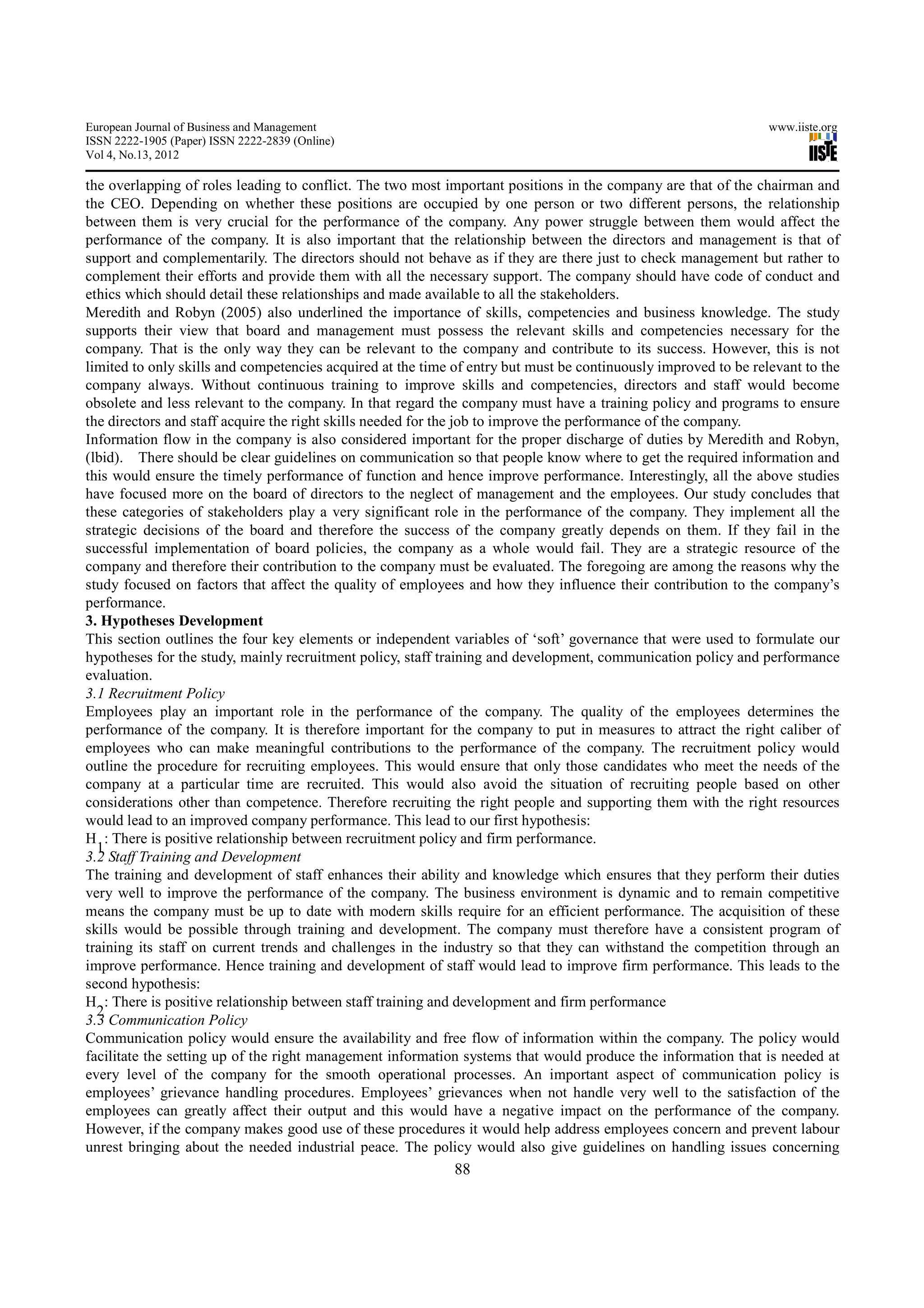 European Journal of Business and Management                                                                      www.iiste.org
ISSN 2222-1905 (Paper) ISSN 2222-2839 (Online)
Vol 4, No.13, 2012

the overlapping of roles leading to conflict. The two most important positions in the company are that of the chairman and
the CEO. Depending on whether these positions are occupied by one person or two different persons, the relationship
between them is very crucial for the performance of the company. Any power struggle between them would affect the
performance of the company. It is also important that the relationship between the directors and management is that of
support and complementarily. The directors should not behave as if they are there just to check management but rather to
complement their efforts and provide them with all the necessary support. The company should have code of conduct and
ethics which should detail these relationships and made available to all the stakeholders.
Meredith and Robyn (2005) also underlined the importance of skills, competencies and business knowledge. The study
supports their view that board and management must possess the relevant skills and competencies necessary for the
company. That is the only way they can be relevant to the company and contribute to its success. However, this is not
limited to only skills and competencies acquired at the time of entry but must be continuously improved to be relevant to the
company always. Without continuous training to improve skills and competencies, directors and staff would become
obsolete and less relevant to the company. In that regard the company must have a training policy and programs to ensure
the directors and staff acquire the right skills needed for the job to improve the performance of the company.
Information flow in the company is also considered important for the proper discharge of duties by Meredith and Robyn,
(lbid). There should be clear guidelines on communication so that people know where to get the required information and
this would ensure the timely performance of function and hence improve performance. Interestingly, all the above studies
have focused more on the board of directors to the neglect of management and the employees. Our study concludes that
these categories of stakeholders play a very significant role in the performance of the company. They implement all the
strategic decisions of the board and therefore the success of the company greatly depends on them. If they fail in the
successful implementation of board policies, the company as a whole would fail. They are a strategic resource of the
company and therefore their contribution to the company must be evaluated. The foregoing are among the reasons why the
study focused on factors that affect the quality of employees and how they influence their contribution to the company’s
performance.
3. Hypotheses Development
This section outlines the four key elements or independent variables of ‘soft’ governance that were used to formulate our
hypotheses for the study, mainly recruitment policy, staff training and development, communication policy and performance
evaluation.
3.1 Recruitment Policy
Employees play an important role in the performance of the company. The quality of the employees determines the
performance of the company. It is therefore important for the company to put in measures to attract the right caliber of
employees who can make meaningful contributions to the performance of the company. The recruitment policy would
outline the procedure for recruiting employees. This would ensure that only those candidates who meet the needs of the
company at a particular time are recruited. This would also avoid the situation of recruiting people based on other
considerations other than competence. Therefore recruiting the right people and supporting them with the right resources
would lead to an improved company performance. This lead to our first hypothesis:
H : There is positive relationship between recruitment policy and firm performance.
  1
3.2 Staff Training and Development
The training and development of staff enhances their ability and knowledge which ensures that they perform their duties
very well to improve the performance of the company. The business environment is dynamic and to remain competitive
means the company must be up to date with modern skills require for an efficient performance. The acquisition of these
skills would be possible through training and development. The company must therefore have a consistent program of
training its staff on current trends and challenges in the industry so that they can withstand the competition through an
improve performance. Hence training and development of staff would lead to improve firm performance. This leads to the
second hypothesis:
H : There is positive relationship between staff training and development and firm performance
  2
3.3 Communication Policy
Communication policy would ensure the availability and free flow of information within the company. The policy would
facilitate the setting up of the right management information systems that would produce the information that is needed at
every level of the company for the smooth operational processes. An important aspect of communication policy is
employees’ grievance handling procedures. Employees’ grievances when not handle very well to the satisfaction of the
employees can greatly affect their output and this would have a negative impact on the performance of the company.
However, if the company makes good use of these procedures it would help address employees concern and prevent labour
unrest bringing about the needed industrial peace. The policy would also give guidelines on handling issues concerning
                                                             88
 