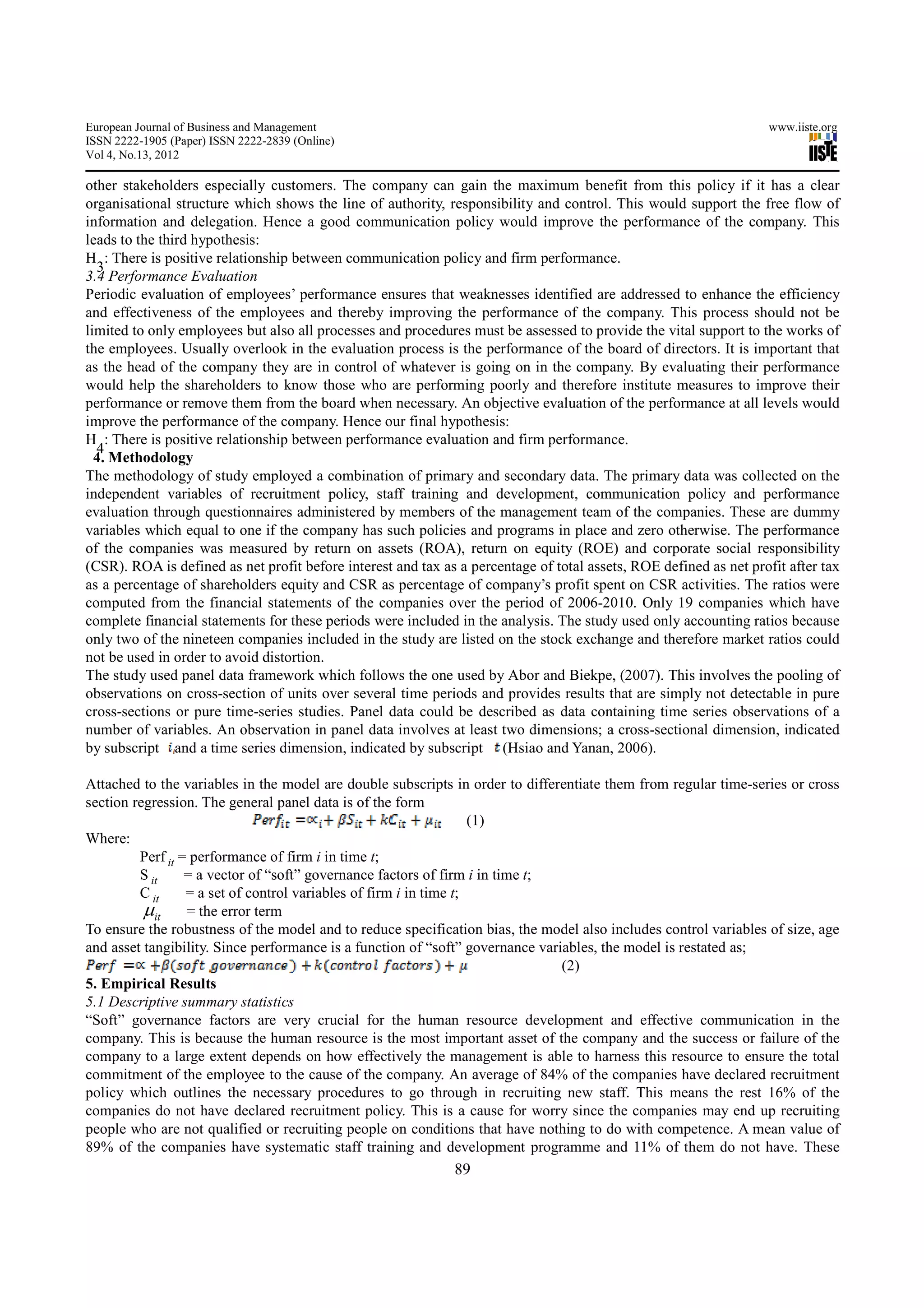 European Journal of Business and Management                                                                        www.iiste.org
ISSN 2222-1905 (Paper) ISSN 2222-2839 (Online)
Vol 4, No.13, 2012

other stakeholders especially customers. The company can gain the maximum benefit from this policy if it has a clear
organisational structure which shows the line of authority, responsibility and control. This would support the free flow of
information and delegation. Hence a good communication policy would improve the performance of the company. This
leads to the third hypothesis:
H : There is positive relationship between communication policy and firm performance.
  3
3.4 Performance Evaluation
Periodic evaluation of employees’ performance ensures that weaknesses identified are addressed to enhance the efficiency
and effectiveness of the employees and thereby improving the performance of the company. This process should not be
limited to only employees but also all processes and procedures must be assessed to provide the vital support to the works of
the employees. Usually overlook in the evaluation process is the performance of the board of directors. It is important that
as the head of the company they are in control of whatever is going on in the company. By evaluating their performance
would help the shareholders to know those who are performing poorly and therefore institute measures to improve their
performance or remove them from the board when necessary. An objective evaluation of the performance at all levels would
improve the performance of the company. Hence our final hypothesis:
H : There is positive relationship between performance evaluation and firm performance.
  4
  4. Methodology
The methodology of study employed a combination of primary and secondary data. The primary data was collected on the
independent variables of recruitment policy, staff training and development, communication policy and performance
evaluation through questionnaires administered by members of the management team of the companies. These are dummy
variables which equal to one if the company has such policies and programs in place and zero otherwise. The performance
of the companies was measured by return on assets (ROA), return on equity (ROE) and corporate social responsibility
(CSR). ROA is defined as net profit before interest and tax as a percentage of total assets, ROE defined as net profit after tax
as a percentage of shareholders equity and CSR as percentage of company’s profit spent on CSR activities. The ratios were
computed from the financial statements of the companies over the period of 2006-2010. Only 19 companies which have
complete financial statements for these periods were included in the analysis. The study used only accounting ratios because
only two of the nineteen companies included in the study are listed on the stock exchange and therefore market ratios could
not be used in order to avoid distortion.
The study used panel data framework which follows the one used by Abor and Biekpe, (2007). This involves the pooling of
observations on cross-section of units over several time periods and provides results that are simply not detectable in pure
cross-sections or pure time-series studies. Panel data could be described as data containing time series observations of a
number of variables. An observation in panel data involves at least two dimensions; a cross-sectional dimension, indicated
by subscript and a time series dimension, indicated by subscript (Hsiao and Yanan, 2006).

Attached to the variables in the model are double subscripts in order to differentiate them from regular time-series or cross
section regression. The general panel data is of the form
                                                                    (1)
Where:
         Perf it = performance of firm i in time t;
         S it     = a vector of “soft” governance factors of firm i in time t;
         C it     = a set of control variables of firm i in time t;
          µit = the error term
To ensure the robustness of the model and to reduce specification bias, the model also includes control variables of size, age
and asset tangibility. Since performance is a function of “soft” governance variables, the model is restated as;
                                                                                (2)
5. Empirical Results
5.1 Descriptive summary statistics
“Soft” governance factors are very crucial for the human resource development and effective communication in the
company. This is because the human resource is the most important asset of the company and the success or failure of the
company to a large extent depends on how effectively the management is able to harness this resource to ensure the total
commitment of the employee to the cause of the company. An average of 84% of the companies have declared recruitment
policy which outlines the necessary procedures to go through in recruiting new staff. This means the rest 16% of the
companies do not have declared recruitment policy. This is a cause for worry since the companies may end up recruiting
people who are not qualified or recruiting people on conditions that have nothing to do with competence. A mean value of
89% of the companies have systematic staff training and development programme and 11% of them do not have. These
                                                              89
 