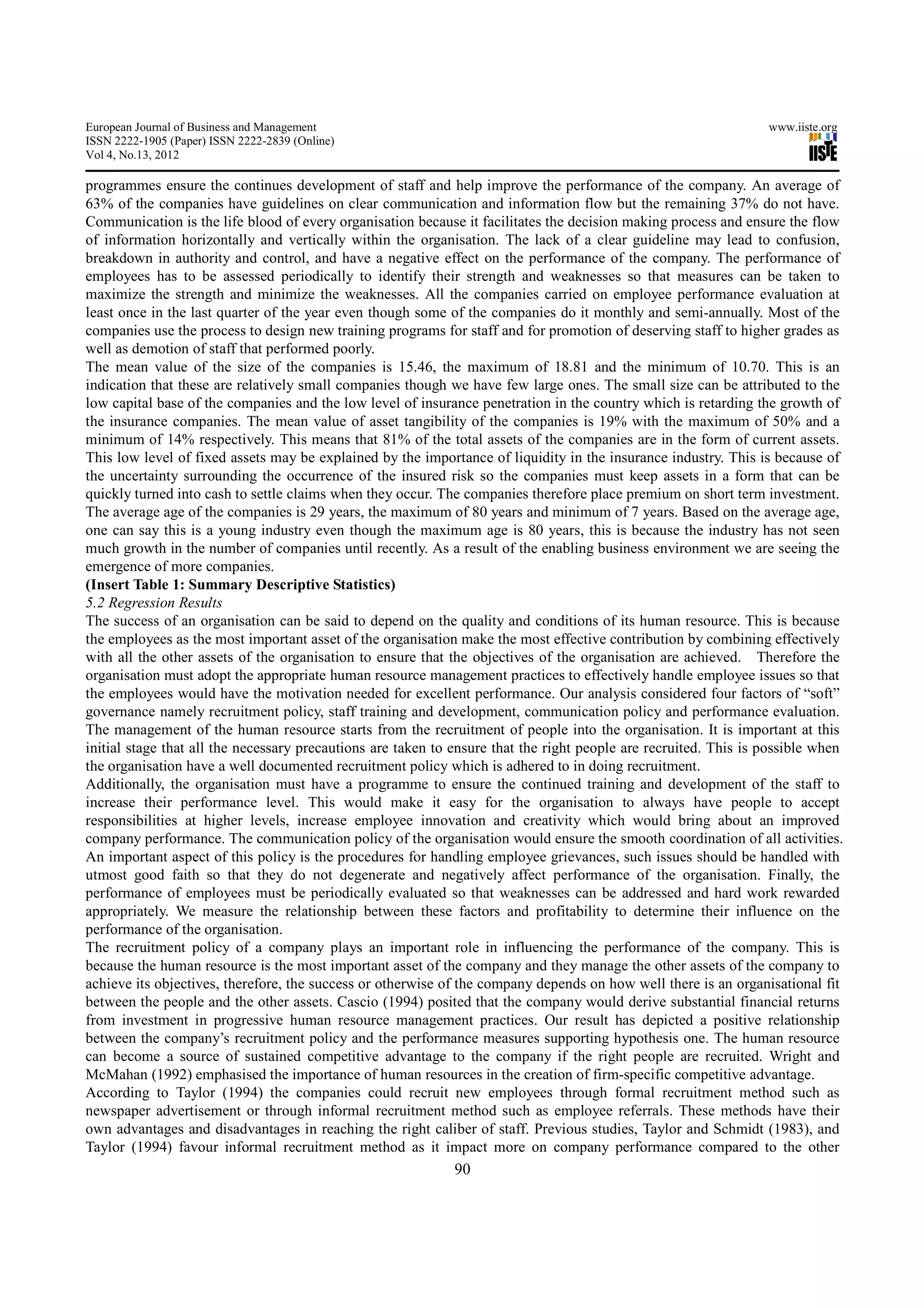 European Journal of Business and Management                                                                       www.iiste.org
ISSN 2222-1905 (Paper) ISSN 2222-2839 (Online)
Vol 4, No.13, 2012

programmes ensure the continues development of staff and help improve the performance of the company. An average of
63% of the companies have guidelines on clear communication and information flow but the remaining 37% do not have.
Communication is the life blood of every organisation because it facilitates the decision making process and ensure the flow
of information horizontally and vertically within the organisation. The lack of a clear guideline may lead to confusion,
breakdown in authority and control, and have a negative effect on the performance of the company. The performance of
employees has to be assessed periodically to identify their strength and weaknesses so that measures can be taken to
maximize the strength and minimize the weaknesses. All the companies carried on employee performance evaluation at
least once in the last quarter of the year even though some of the companies do it monthly and semi-annually. Most of the
companies use the process to design new training programs for staff and for promotion of deserving staff to higher grades as
well as demotion of staff that performed poorly.
The mean value of the size of the companies is 15.46, the maximum of 18.81 and the minimum of 10.70. This is an
indication that these are relatively small companies though we have few large ones. The small size can be attributed to the
low capital base of the companies and the low level of insurance penetration in the country which is retarding the growth of
the insurance companies. The mean value of asset tangibility of the companies is 19% with the maximum of 50% and a
minimum of 14% respectively. This means that 81% of the total assets of the companies are in the form of current assets.
This low level of fixed assets may be explained by the importance of liquidity in the insurance industry. This is because of
the uncertainty surrounding the occurrence of the insured risk so the companies must keep assets in a form that can be
quickly turned into cash to settle claims when they occur. The companies therefore place premium on short term investment.
The average age of the companies is 29 years, the maximum of 80 years and minimum of 7 years. Based on the average age,
one can say this is a young industry even though the maximum age is 80 years, this is because the industry has not seen
much growth in the number of companies until recently. As a result of the enabling business environment we are seeing the
emergence of more companies.
(Insert Table 1: Summary Descriptive Statistics)
5.2 Regression Results
The success of an organisation can be said to depend on the quality and conditions of its human resource. This is because
the employees as the most important asset of the organisation make the most effective contribution by combining effectively
with all the other assets of the organisation to ensure that the objectives of the organisation are achieved. Therefore the
organisation must adopt the appropriate human resource management practices to effectively handle employee issues so that
the employees would have the motivation needed for excellent performance. Our analysis considered four factors of “soft”
governance namely recruitment policy, staff training and development, communication policy and performance evaluation.
The management of the human resource starts from the recruitment of people into the organisation. It is important at this
initial stage that all the necessary precautions are taken to ensure that the right people are recruited. This is possible when
the organisation have a well documented recruitment policy which is adhered to in doing recruitment.
Additionally, the organisation must have a programme to ensure the continued training and development of the staff to
increase their performance level. This would make it easy for the organisation to always have people to accept
responsibilities at higher levels, increase employee innovation and creativity which would bring about an improved
company performance. The communication policy of the organisation would ensure the smooth coordination of all activities.
An important aspect of this policy is the procedures for handling employee grievances, such issues should be handled with
utmost good faith so that they do not degenerate and negatively affect performance of the organisation. Finally, the
performance of employees must be periodically evaluated so that weaknesses can be addressed and hard work rewarded
appropriately. We measure the relationship between these factors and profitability to determine their influence on the
performance of the organisation.
The recruitment policy of a company plays an important role in influencing the performance of the company. This is
because the human resource is the most important asset of the company and they manage the other assets of the company to
achieve its objectives, therefore, the success or otherwise of the company depends on how well there is an organisational fit
between the people and the other assets. Cascio (1994) posited that the company would derive substantial financial returns
from investment in progressive human resource management practices. Our result has depicted a positive relationship
between the company’s recruitment policy and the performance measures supporting hypothesis one. The human resource
can become a source of sustained competitive advantage to the company if the right people are recruited. Wright and
McMahan (1992) emphasised the importance of human resources in the creation of firm-specific competitive advantage.
According to Taylor (1994) the companies could recruit new employees through formal recruitment method such as
newspaper advertisement or through informal recruitment method such as employee referrals. These methods have their
own advantages and disadvantages in reaching the right caliber of staff. Previous studies, Taylor and Schmidt (1983), and
Taylor (1994) favour informal recruitment method as it impact more on company performance compared to the other
                                                             90
 