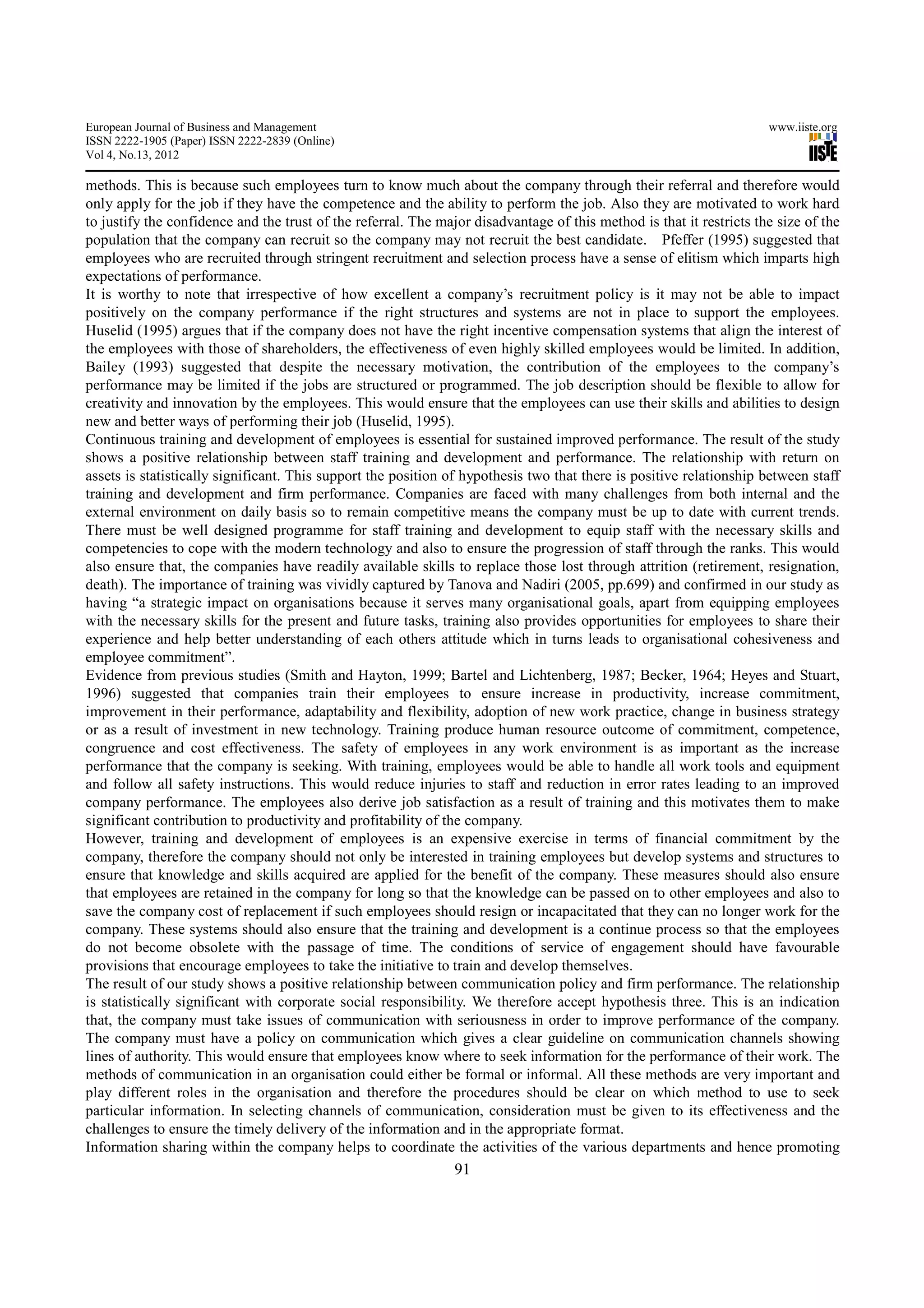 European Journal of Business and Management                                                                           www.iiste.org
ISSN 2222-1905 (Paper) ISSN 2222-2839 (Online)
Vol 4, No.13, 2012

methods. This is because such employees turn to know much about the company through their referral and therefore would
only apply for the job if they have the competence and the ability to perform the job. Also they are motivated to work hard
to justify the confidence and the trust of the referral. The major disadvantage of this method is that it restricts the size of the
population that the company can recruit so the company may not recruit the best candidate. Pfeffer (1995) suggested that
employees who are recruited through stringent recruitment and selection process have a sense of elitism which imparts high
expectations of performance.
It is worthy to note that irrespective of how excellent a company’s recruitment policy is it may not be able to impact
positively on the company performance if the right structures and systems are not in place to support the employees.
Huselid (1995) argues that if the company does not have the right incentive compensation systems that align the interest of
the employees with those of shareholders, the effectiveness of even highly skilled employees would be limited. In addition,
Bailey (1993) suggested that despite the necessary motivation, the contribution of the employees to the company’s
performance may be limited if the jobs are structured or programmed. The job description should be flexible to allow for
creativity and innovation by the employees. This would ensure that the employees can use their skills and abilities to design
new and better ways of performing their job (Huselid, 1995).
Continuous training and development of employees is essential for sustained improved performance. The result of the study
shows a positive relationship between staff training and development and performance. The relationship with return on
assets is statistically significant. This support the position of hypothesis two that there is positive relationship between staff
training and development and firm performance. Companies are faced with many challenges from both internal and the
external environment on daily basis so to remain competitive means the company must be up to date with current trends.
There must be well designed programme for staff training and development to equip staff with the necessary skills and
competencies to cope with the modern technology and also to ensure the progression of staff through the ranks. This would
also ensure that, the companies have readily available skills to replace those lost through attrition (retirement, resignation,
death). The importance of training was vividly captured by Tanova and Nadiri (2005, pp.699) and confirmed in our study as
having “a strategic impact on organisations because it serves many organisational goals, apart from equipping employees
with the necessary skills for the present and future tasks, training also provides opportunities for employees to share their
experience and help better understanding of each others attitude which in turns leads to organisational cohesiveness and
employee commitment”.
Evidence from previous studies (Smith and Hayton, 1999; Bartel and Lichtenberg, 1987; Becker, 1964; Heyes and Stuart,
1996) suggested that companies train their employees to ensure increase in productivity, increase commitment,
improvement in their performance, adaptability and flexibility, adoption of new work practice, change in business strategy
or as a result of investment in new technology. Training produce human resource outcome of commitment, competence,
congruence and cost effectiveness. The safety of employees in any work environment is as important as the increase
performance that the company is seeking. With training, employees would be able to handle all work tools and equipment
and follow all safety instructions. This would reduce injuries to staff and reduction in error rates leading to an improved
company performance. The employees also derive job satisfaction as a result of training and this motivates them to make
significant contribution to productivity and profitability of the company.
However, training and development of employees is an expensive exercise in terms of financial commitment by the
company, therefore the company should not only be interested in training employees but develop systems and structures to
ensure that knowledge and skills acquired are applied for the benefit of the company. These measures should also ensure
that employees are retained in the company for long so that the knowledge can be passed on to other employees and also to
save the company cost of replacement if such employees should resign or incapacitated that they can no longer work for the
company. These systems should also ensure that the training and development is a continue process so that the employees
do not become obsolete with the passage of time. The conditions of service of engagement should have favourable
provisions that encourage employees to take the initiative to train and develop themselves.
The result of our study shows a positive relationship between communication policy and firm performance. The relationship
is statistically significant with corporate social responsibility. We therefore accept hypothesis three. This is an indication
that, the company must take issues of communication with seriousness in order to improve performance of the company.
The company must have a policy on communication which gives a clear guideline on communication channels showing
lines of authority. This would ensure that employees know where to seek information for the performance of their work. The
methods of communication in an organisation could either be formal or informal. All these methods are very important and
play different roles in the organisation and therefore the procedures should be clear on which method to use to seek
particular information. In selecting channels of communication, consideration must be given to its effectiveness and the
challenges to ensure the timely delivery of the information and in the appropriate format.
Information sharing within the company helps to coordinate the activities of the various departments and hence promoting
                                                                91
 