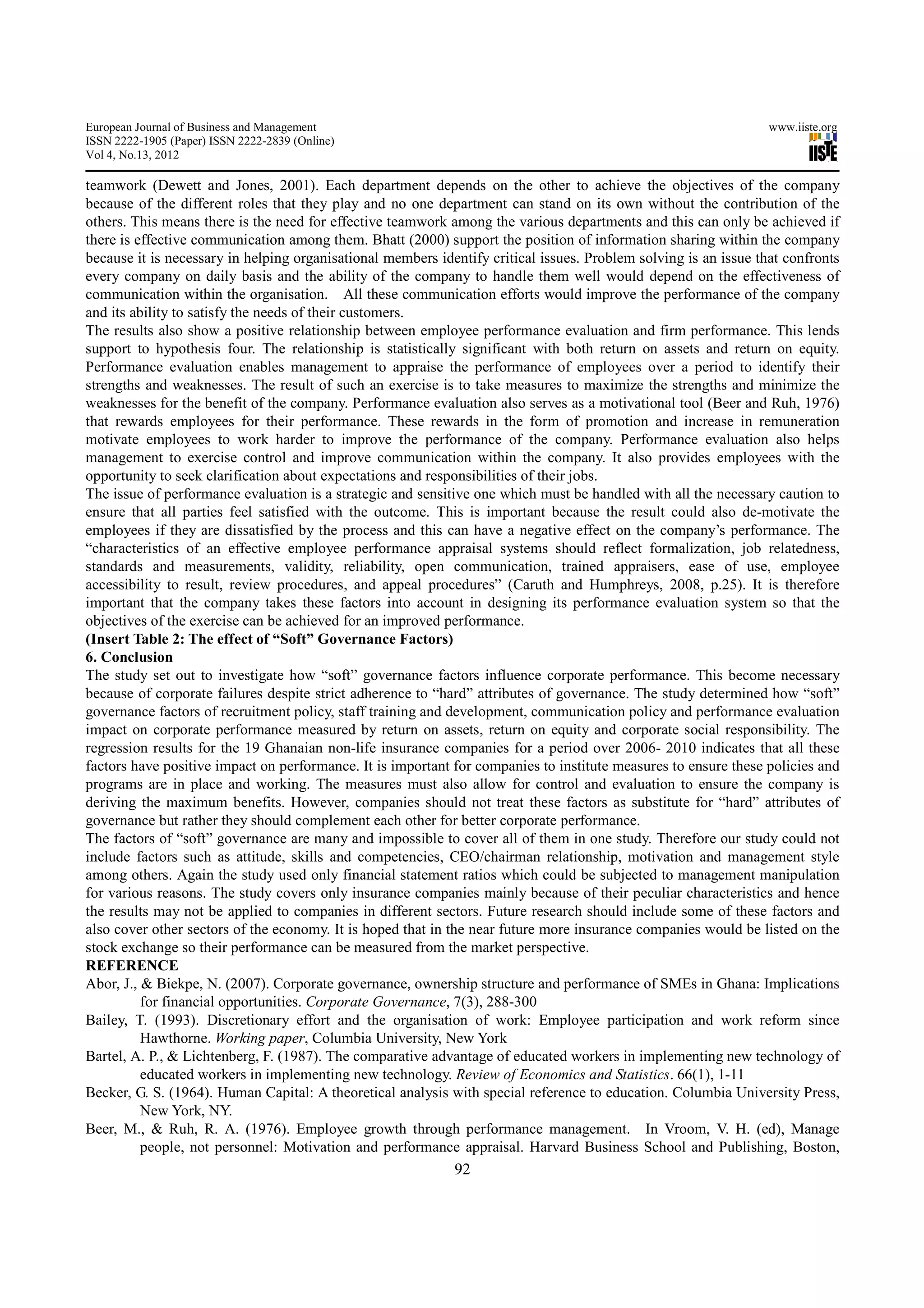 European Journal of Business and Management                                                                       www.iiste.org
ISSN 2222-1905 (Paper) ISSN 2222-2839 (Online)
Vol 4, No.13, 2012

teamwork (Dewett and Jones, 2001). Each department depends on the other to achieve the objectives of the company
because of the different roles that they play and no one department can stand on its own without the contribution of the
others. This means there is the need for effective teamwork among the various departments and this can only be achieved if
there is effective communication among them. Bhatt (2000) support the position of information sharing within the company
because it is necessary in helping organisational members identify critical issues. Problem solving is an issue that confronts
every company on daily basis and the ability of the company to handle them well would depend on the effectiveness of
communication within the organisation. All these communication efforts would improve the performance of the company
and its ability to satisfy the needs of their customers.
The results also show a positive relationship between employee performance evaluation and firm performance. This lends
support to hypothesis four. The relationship is statistically significant with both return on assets and return on equity.
Performance evaluation enables management to appraise the performance of employees over a period to identify their
strengths and weaknesses. The result of such an exercise is to take measures to maximize the strengths and minimize the
weaknesses for the benefit of the company. Performance evaluation also serves as a motivational tool (Beer and Ruh, 1976)
that rewards employees for their performance. These rewards in the form of promotion and increase in remuneration
motivate employees to work harder to improve the performance of the company. Performance evaluation also helps
management to exercise control and improve communication within the company. It also provides employees with the
opportunity to seek clarification about expectations and responsibilities of their jobs.
The issue of performance evaluation is a strategic and sensitive one which must be handled with all the necessary caution to
ensure that all parties feel satisfied with the outcome. This is important because the result could also de-motivate the
employees if they are dissatisfied by the process and this can have a negative effect on the company’s performance. The
“characteristics of an effective employee performance appraisal systems should reflect formalization, job relatedness,
standards and measurements, validity, reliability, open communication, trained appraisers, ease of use, employee
accessibility to result, review procedures, and appeal procedures” (Caruth and Humphreys, 2008, p.25). It is therefore
important that the company takes these factors into account in designing its performance evaluation system so that the
objectives of the exercise can be achieved for an improved performance.
(Insert Table 2: The effect of “Soft” Governance Factors)
6. Conclusion
The study set out to investigate how “soft” governance factors influence corporate performance. This become necessary
because of corporate failures despite strict adherence to “hard” attributes of governance. The study determined how “soft”
governance factors of recruitment policy, staff training and development, communication policy and performance evaluation
impact on corporate performance measured by return on assets, return on equity and corporate social responsibility. The
regression results for the 19 Ghanaian non-life insurance companies for a period over 2006- 2010 indicates that all these
factors have positive impact on performance. It is important for companies to institute measures to ensure these policies and
programs are in place and working. The measures must also allow for control and evaluation to ensure the company is
deriving the maximum benefits. However, companies should not treat these factors as substitute for “hard” attributes of
governance but rather they should complement each other for better corporate performance.
The factors of “soft” governance are many and impossible to cover all of them in one study. Therefore our study could not
include factors such as attitude, skills and competencies, CEO/chairman relationship, motivation and management style
among others. Again the study used only financial statement ratios which could be subjected to management manipulation
for various reasons. The study covers only insurance companies mainly because of their peculiar characteristics and hence
the results may not be applied to companies in different sectors. Future research should include some of these factors and
also cover other sectors of the economy. It is hoped that in the near future more insurance companies would be listed on the
stock exchange so their performance can be measured from the market perspective.
REFERENCE
Abor, J., & Biekpe, N. (2007). Corporate governance, ownership structure and performance of SMEs in Ghana: Implications
          for financial opportunities. Corporate Governance, 7(3), 288-300
Bailey, T. (1993). Discretionary effort and the organisation of work: Employee participation and work reform since
          Hawthorne. Working paper, Columbia University, New York
Bartel, A. P., & Lichtenberg, F. (1987). The comparative advantage of educated workers in implementing new technology of
          educated workers in implementing new technology. Review of Economics and Statistics. 66(1), 1-11
Becker, G. S. (1964). Human Capital: A theoretical analysis with special reference to education. Columbia University Press,
          New York, NY.
Beer, M., & Ruh, R. A. (1976). Employee growth through performance management. In Vroom, V. H. (ed), Manage
          people, not personnel: Motivation and performance appraisal. Harvard Business School and Publishing, Boston,
                                                             92
 