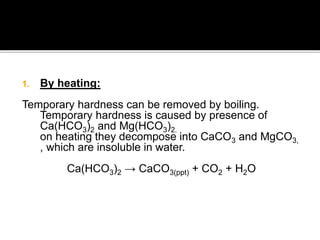 1. By heating:
Temporary hardness can be removed by boiling.
Temporary hardness is caused by presence of
Ca(HCO3)2 and Mg(HCO3)2.
on heating they decompose into CaCO3 and MgCO3,
, which are insoluble in water.
Ca(HCO3)2 → CaCO3(ppt) + CO2 + H2O
 