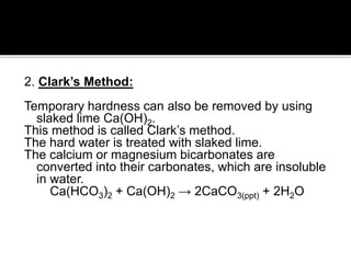 2. Clark’s Method:
Temporary hardness can also be removed by using
slaked lime Ca(OH)2.
This method is called Clark’s method.
The hard water is treated with slaked lime.
The calcium or magnesium bicarbonates are
converted into their carbonates, which are insoluble
in water.
Ca(HCO3)2 + Ca(OH)2 → 2CaCO3(ppt) + 2H2O
 