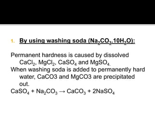 1. By using washing soda (Na2CO3.10H2O):
Permanent hardness is caused by dissolved
CaCl2, MgCl2, CaSO4 and MgSO4.
When washing soda is added to permanently hard
water, CaCO3 and MgCO3 are precipitated
out.
CaSO4 + Na2CO3 → CaCO3 + 2NaSO4
 