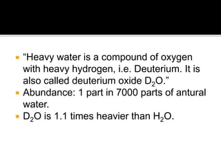  “Heavy water is a compound of oxygen
with heavy hydrogen, i.e. Deuterium. It is
also called deuterium oxide D2O.”
 Abundance: 1 part in 7000 parts of antural
water.
 D2O is 1.1 times heavier than H2O.
 