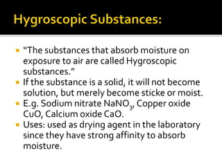  “The substances that absorb moisture on
exposure to air are called Hygroscopic
substances.”
 If the substance is a solid, it will not become
solution, but merely become sticke or moist.
 E.g. Sodium nitrate NaNO3,Copper oxide
CuO, Calcium oxide CaO.
 Uses: used as drying agent in the laboratory
since they have strong affinity to absorb
moisture.
 