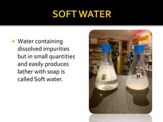  Water containing
dissolved impurities
but in small quantities
and easily produces
lather with soap is
called Soft water.
 