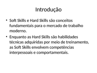 Introdução
• Soft Skills e Hard Skills são conceitos
fundamentais para o mercado de trabalho
moderno.
• Enquanto as Hard Skills são habilidades
técnicas adquiridas por meio de treinamento,
as Soft Skills envolvem competências
interpessoais e comportamentais.
 