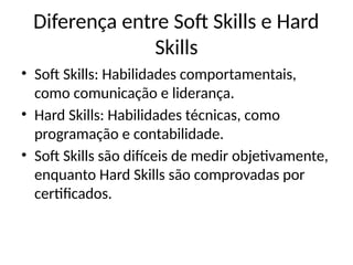 Diferença entre Soft Skills e Hard
Skills
• Soft Skills: Habilidades comportamentais,
como comunicação e liderança.
• Hard Skills: Habilidades técnicas, como
programação e contabilidade.
• Soft Skills são difíceis de medir objetivamente,
enquanto Hard Skills são comprovadas por
certificados.
 