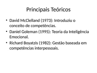 Principais Teóricos
• David McClelland (1973): Introduziu o
conceito de competências.
• Daniel Goleman (1995): Teoria da Inteligência
Emocional.
• Richard Boyatzis (1982): Gestão baseada em
competências interpessoais.
 