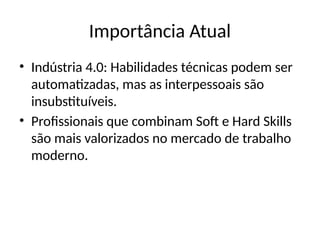Importância Atual
• Indústria 4.0: Habilidades técnicas podem ser
automatizadas, mas as interpessoais são
insubstituíveis.
• Profissionais que combinam Soft e Hard Skills
são mais valorizados no mercado de trabalho
moderno.
 