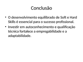 Conclusão
• O desenvolvimento equilibrado de Soft e Hard
Skills é essencial para o sucesso profissional.
• Investir em autoconhecimento e qualificação
técnica fortalece a empregabilidade e a
adaptabilidade.
 