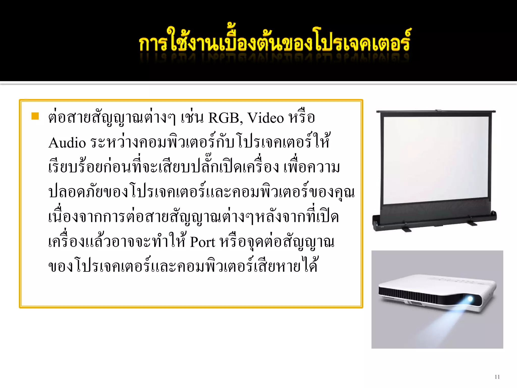 ต่อสายสัญญาณต่างๆ เช่น RGB, Video หรื อ
                              ั
Audio ระหว่างคอมพิวเตอร์กบโปรเจคเตอร์ให้
เรี ยบร้อยก่อนที่จะเสี ยบปลักเปิ ดเครื่ อง เพื่อความ
                            ๊
ปลอดภัยของโปรเจคเตอร์และคอมพิวเตอร์ของคุณ
เนื่องจากการต่อสายสัญญาณต่างๆหลังจากที่เปิ ด
เครื่ องแล้วอาจจะทําให้ Port หรื อจุดต่อสัญญาณ
ของโปรเจคเตอร์และคอมพิวเตอร์เสี ยหายได้



                                                       11
 