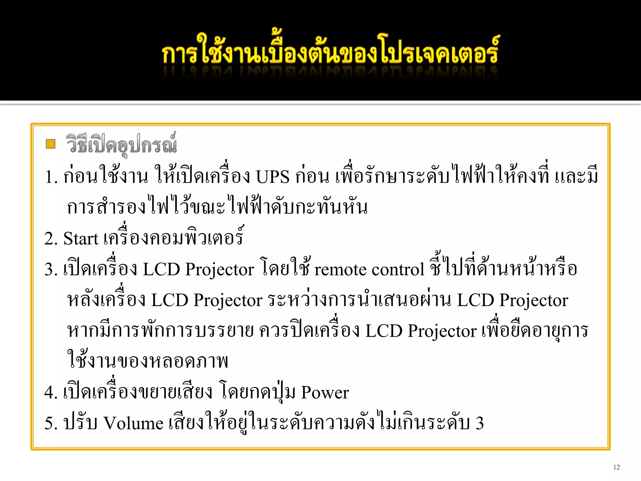 1. ก่อนใช้งาน ให้เปิ ดเครื่ อง UPS ก่อน เพื่อรักษาระดับไฟฟ้ าให้คงที่ และมี
    การสํารองไฟไว้ขณะไฟฟ้ าดับกะทันหัน
2. Start เครื่ องคอมพิวเตอร์
3. เปิ ดเครื่ อง LCD Projector โดยใช้ remote control ชี้ไปที่ดานหน้าหรื อ
                                                              ้
    หลังเครื่ อง LCD Projector ระหว่างการนําเสนอผ่าน LCD Projector
    หากมีการพักการบรรยาย ควรปิ ดเครื่ อง LCD Projector เพื่อยืดอายุการ
    ใช้งานของหลอดภาพ
4. เปิ ดเครื่ องขยายเสี ยง โดยกดปุ่ ม Power
                              ่
5. ปรับ Volume เสี ยงให้อยูในระดับความดังไม่เกินระดับ 3
                                                                              12
 