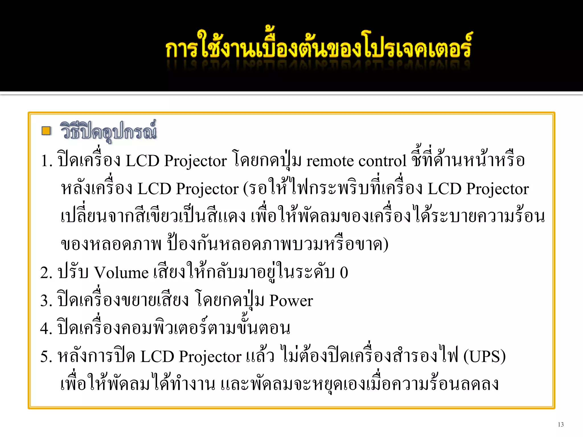 1. ปิ ดเครื่ อง LCD Projector โดยกดปุ่ ม remote control ชี้ที่ดานหน้าหรื อ
                                                               ้
   หลังเครื่ อง LCD Projector (รอให้ไฟกระพริ บที่เครื่ อง LCD Projector
   เปลี่ยนจากสี เขียวเป็ นสี แดง เพื่อให้พดลมของเครื่ องได้ระบายความร้อน
                                            ั
   ของหลอดภาพ ป้ องกันหลอดภาพบวมหรื อขาด)
                                      ่
2. ปรับ Volume เสี ยงให้กลับมาอยูในระดับ 0
3. ปิ ดเครื่ องขยายเสี ยง โดยกดปุ่ ม Power
4. ปิ ดเครื่ องคอมพิวเตอร์ตามขั้นตอน
5. หลังการปิ ด LCD Projector แล้ว ไม่ตองปิ ดเครื่ องสํารองไฟ (UPS)
                                          ้
   เพื่อให้พดลมได้ทางาน และพัดลมจะหยุดเองเมื่อความร้อนลดลง
               ั        ํ
                                                                             13
 