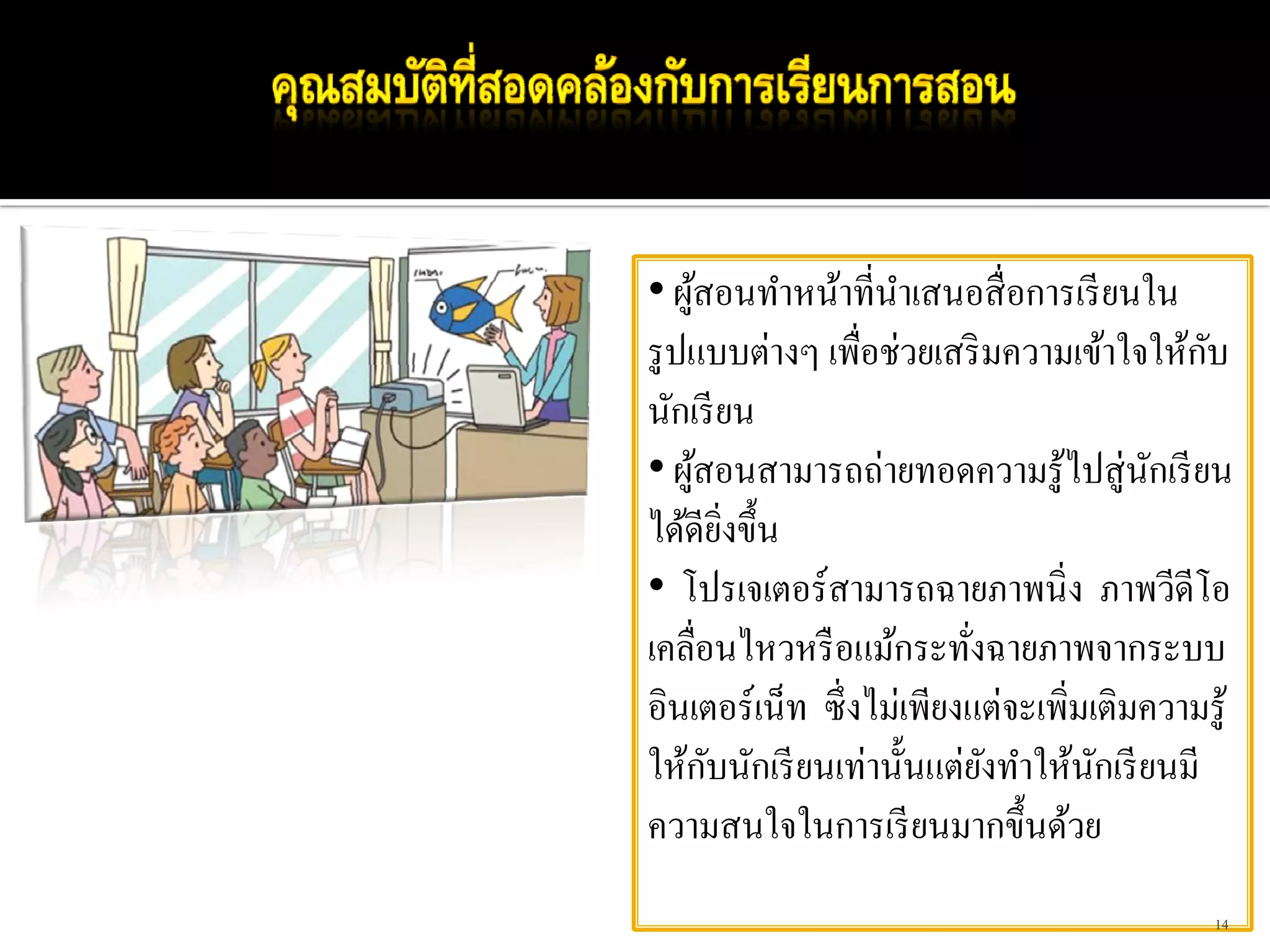 • ผูสอนทําหน้าที่นาเสนอสื่ อการเรี ยนใน
    ้              ํ
รู ปแบบต่างๆ เพื่อช่วยเสริ มความเข้าใจให้กบ ั
นักเรี ยน
• ผูสอนสามารถถ่ายทอดความรู ้ไปสู่นกเรี ยน
      ้                                 ั
ได้ดียงขึ้น
          ิ่
• โปรเจเตอร์สามารถฉายภาพนิ่ง ภาพวีดีโอ
เคลื่อนไหวหรื อแม้กระทังฉายภาพจากระบบ
                         ่
อินเตอร์เน็ท ซึ่งไม่เพียงแต่จะเพิ่มเติมความรู ้
        ั
ให้กบนักเรี ยนเท่านั้นแต่ยงทําให้นกเรี ยนมี
                           ั        ั
ความสนใจในการเรี ยนมากขึ้นด้วย
                                             14
 