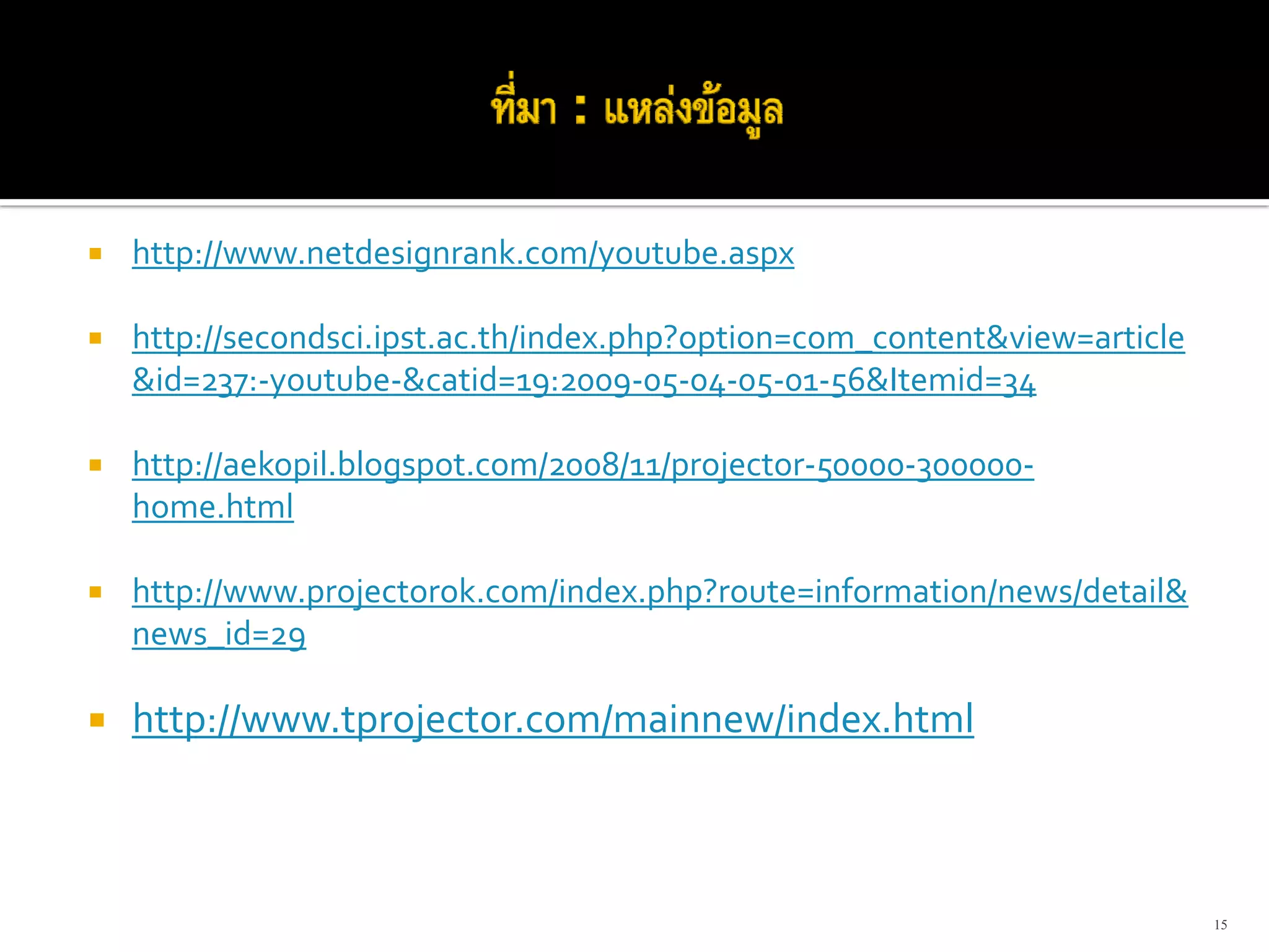 http://www.netdesignrank.com/youtube.aspx

http://secondsci.ipst.ac.th/index.php?option=com_content&view=article
&id=237:‐youtube‐&catid=19:2009‐05‐04‐05‐01‐56&Itemid=34

http://aekopil.blogspot.com/2008/11/projector‐50000‐300000‐
home.html

http://www.projectorok.com/index.php?route=information/news/detail&
news_id=29

http://www.tprojector.com/mainnew/index.html



                                                                        15
 