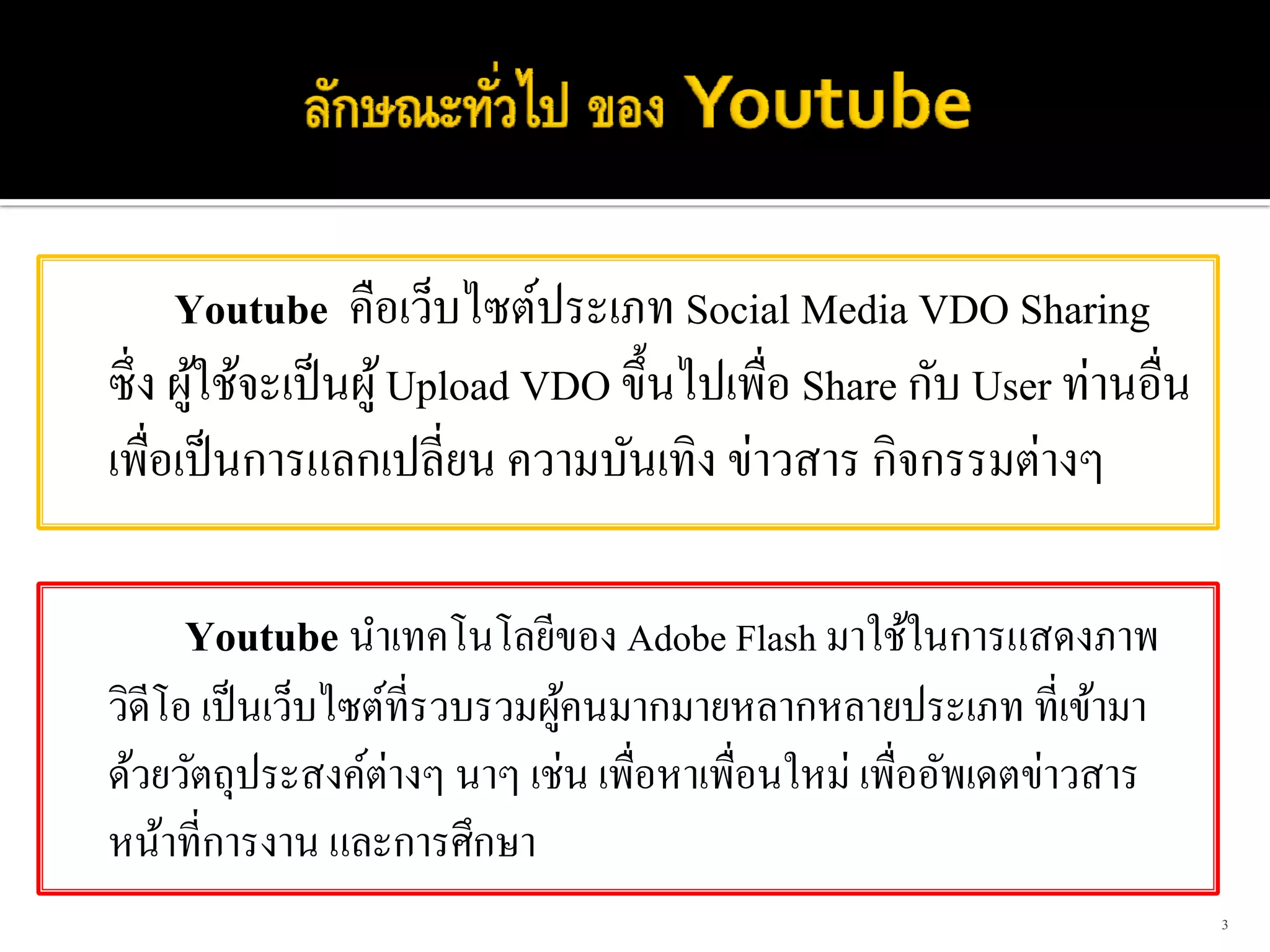 Youtube คือเว็บไซต์ประเภท Social Media VDO Sharing
ซึ่ ง ผูใช้จะเป็ นผู ้ Upload VDO ขึ้นไปเพื่อ Share กับ User ท่านอื่น
        ้
เพื่อเป็ นการแลกเปลี่ยน ความบันเทิง ข่าวสาร กิจกรรมต่างๆ

    Youtube นําเทคโนโลยีของ Adobe Flash มาใช้ในการแสดงภาพ
วิดีโอ เป็ นเว็บไซต์ที่รวบรวมผูคนมากมายหลากหลายประเภท ที่เข้ามา
                               ้
ด้วยวัตถุประสงค์ต่างๆ นาๆ เช่น เพื่อหาเพื่อนใหม่ เพื่ออัพเดตข่าวสาร
หน้าที่การงาน และการศึกษา
                                                                        3
 