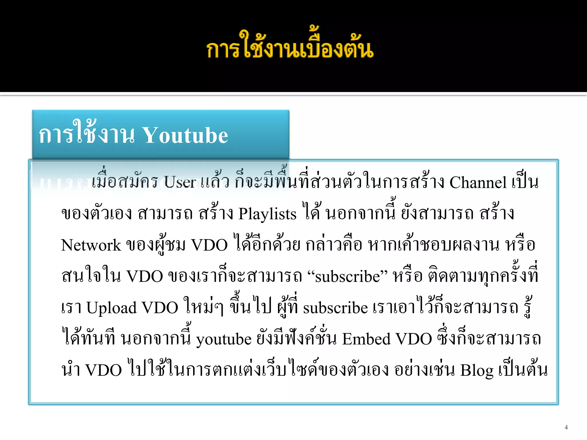การใช้ งาน Youtube
       เมื่อสมัคร User แล้ว ก็จะมีพ้ืนที่ส่วนตัวในการสร้าง Channel เป็ น
  ของตัวเอง สามารถ สร้าง Playlists ได้ นอกจากนี้ ยังสามารถ สร้าง
  Network ของผูชม VDO ได้อีกด้วย กล่าวคือ หากเค้าชอบผลงาน หรื อ
                  ้
  สนใจใน VDO ของเราก็จะสามารถ “subscribe” หรื อ ติดตามทุกครั้งที่
                                                          ็
  เรา Upload VDO ใหม่ๆ ขึ้นไป ผูที่ subscribe เราเอาไว้กจะสามารถ รู้
                                     ้
  ได้ทนที นอกจากนี้ youtube ยังมีฟังค์ชน Embed VDO ซึ่ งก็จะสามารถ
       ั                                    ั่
  นํา VDO ไปใช้ในการตกแต่งเว็บไซด์ของตัวเอง อย่างเช่น Blog เป็ นต้น

                                                                           4
 