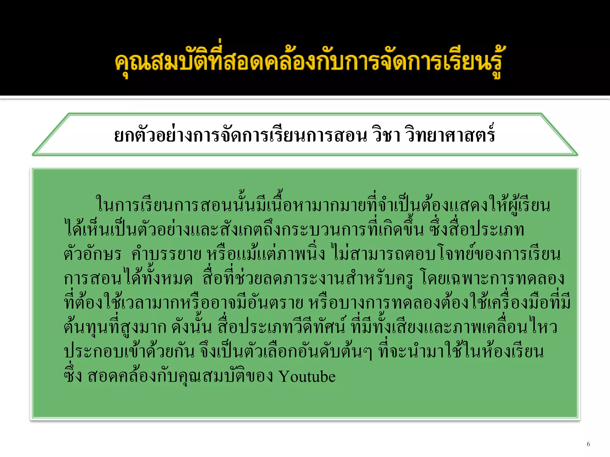 ยกตัวอย่ างการจัดการเรียนการสอน วิชา วิทยาศาสตร์

        ในการเรี ยนการสอนนั้นมีเนื้อหามากมายที่จาเป็ นต้องแสดงให้ผเู้ รี ยน
                                                      ํ
ได้เห็นเป็ นตัวอย่างและสังเกตถึงกระบวนการที่เกิดขึ้น ซึ่ งสื่ อประเภท
ตัวอักษร คําบรรยาย หรื อแม้แต่ภาพนิ่ง ไม่สามารถตอบโจทย์ของการเรี ยน
การสอนได้ท้ งหมด สื่ อที่ช่วยลดภาระงานสําหรับครู โดยเฉพาะการทดลอง
                 ั
ที่ตองใช้เวลามากหรื ออาจมีอนตราย หรื อบางการทดลองต้องใช้เครื่ องมือที่มี
      ้                        ั
ต้นทุนที่สูงมาก ดังนั้น สื่ อประเภทวีดีทศน์ ที่มีท้ งเสี ยงและภาพเคลื่อนไหว
                                        ั           ั
ประกอบเข้าด้วยกัน จึงเป็ นตัวเลือกอันดับต้นๆ ที่จะนํามาใช้ในห้องเรี ยน
ซึ่ ง สอดคล้องกับคุณสมบัติของ Youtube

                                                                              6
 