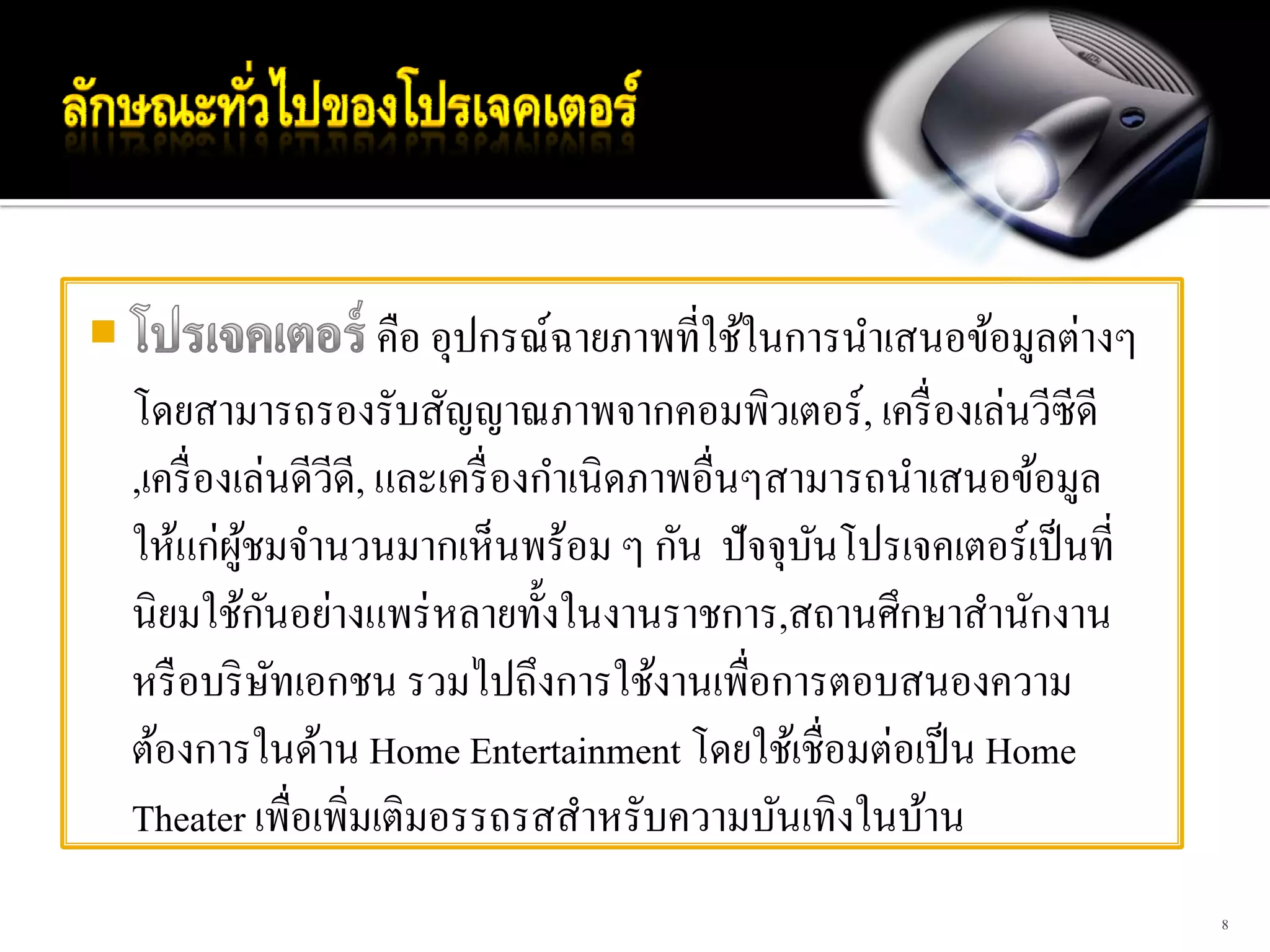 คือ อุปกรณ์ฉายภาพที่ใช้ในการนําเสนอข้อมูลต่างๆ
โดยสามารถรองรับสัญญาณภาพจากคอมพิวเตอร์, เครื่ องเล่นวีซีดี
,เครื่ องเล่นดีวดี, และเครื่ องกําเนิดภาพอื่นๆสามารถนําเสนอข้อมูล
                 ี
ให้แก่ผชมจํานวนมากเห็นพร้อม ๆ กัน ปั จจุบนโปรเจคเตอร์เป็ นที่
          ู้                                    ั
             ั
นิยมใช้กนอย่างแพร่ หลายทั้งในงานราชการ,สถานศึกษาสํานักงาน
หรื อบริ ษทเอกชน รวมไปถึงการใช้งานเพื่อการตอบสนองความ
               ั
ต้องการในด้าน Home Entertainment โดยใช้เชื่อมต่อเป็ น Home
Theater เพื่อเพิ่มเติมอรรถรสสําหรับความบันเทิงในบ้าน
                                                                     8
 