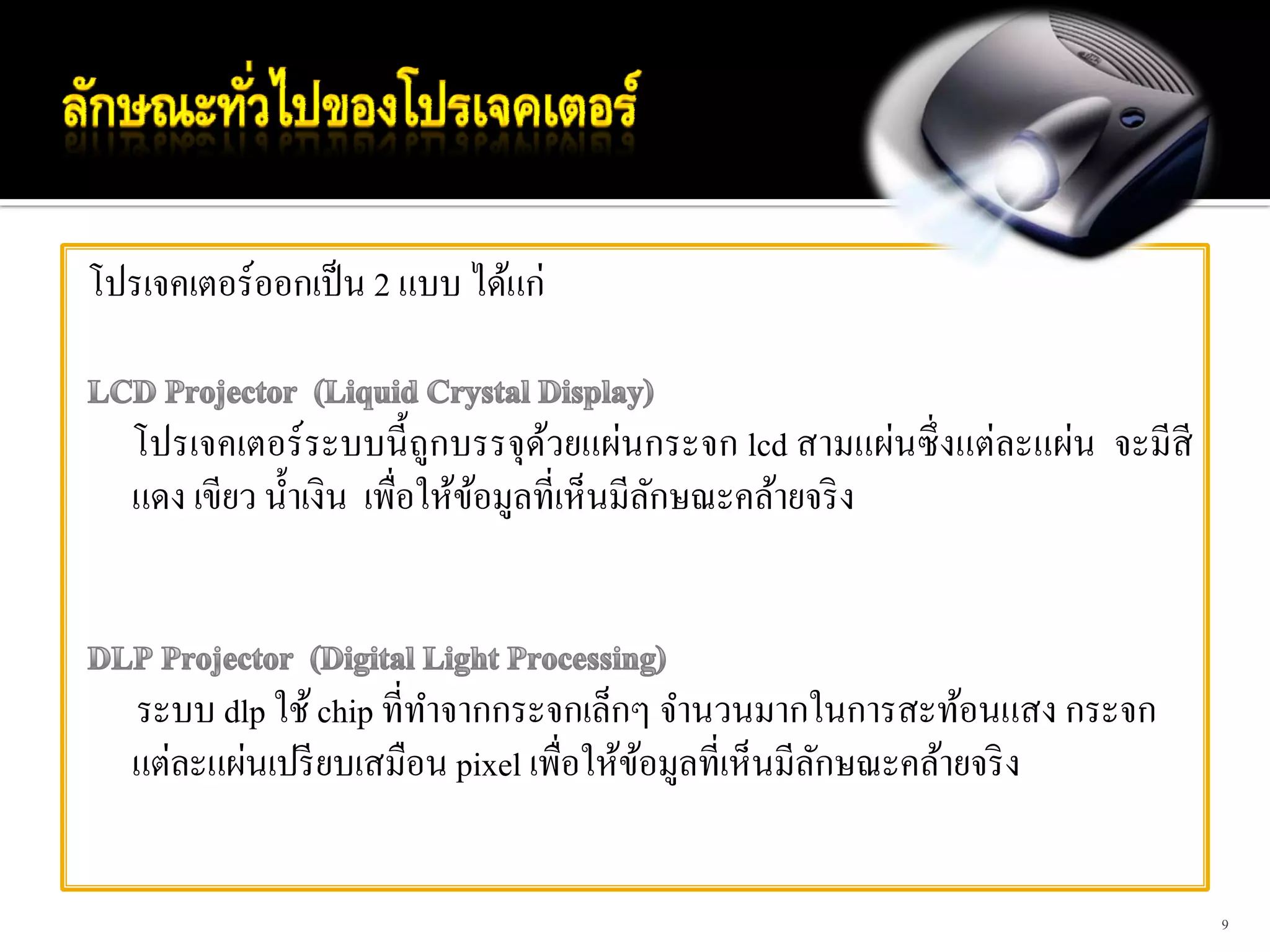 โปรเจคเตอร์ออกเป็ น 2 แบบ ได้แก่


   โปรเจคเตอร์ ระบบนี้ ถูกบรรจุดวยแผ่นกระจก lcd สามแผ่นซึ่ งแต่ละแผ่น จะมีสี
                                    ้
   แดง เขียว นํ้าเงิน เพื่อให้ขอมูลที่เห็นมีลกษณะคล้ายจริ ง
                               ้             ั



   ระบบ dlp ใช้ chip ที่ทาจากกระจกเล็กๆ จํานวนมากในการสะท้อนแสง กระจก
                         ํ
   แต่ละแผ่นเปรี ยบเสมือน pixel เพื่อให้ขอมูลที่เห็นมีลกษณะคล้ายจริ ง
                                         ้             ั


                                                                               9
 