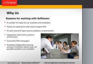 Why Us www.softheme.com   Outsourcing to Softheme™  Internet Applications Development Services A number of ready-to-use modules and templates Hands-on experience with search engine APIs A track record of open-source products customization Reasons for working with Softheme: Integration with online systems and services Successful SEO campaigns Providing independent testing services: checklists which cover all possible problems are available 