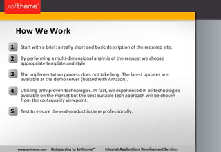 How We Work www.softheme.com   Outsourcing to Softheme™  Internet Applications Development Services Start with a brief: a really short and basic description of the required site. By performing a multi-dimensional analysis of the request we choose appropriate template and style. The implementation process does not take long. The latest updates are available at the demo server (hosted with Amazon). Utilizing only proven technologies. In fact, we experienced in all technologies available on the market but the best suitable tech approach will be chosen from the cost/quality viewpoint. Test to ensure the end-product is done professionally. 1 2 3 4 5 