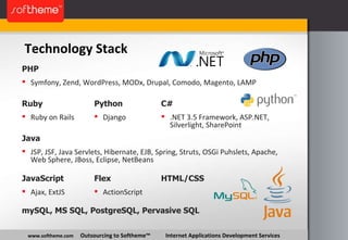Technology Stack www.softheme.com   Outsourcing to Softheme™  Internet Applications Development Services Symfony, Zend, WordPress, MODx, Drupal, Comodo, Magento, LAMP PHP Ruby on Rails Ruby Django Python .NET 3.5 Framework, ASP.NET, Silverlight, SharePoint C# JSP, JSF, Java Servlets, Hibernate, EJB, Spring, Struts, OSGi Puhslets, Apache, Web Sphere, JBoss, Eclipse, NetBeans Java HTML/CSS Ajax, ExtJS JavaScript ActionScript Flex mySQL, MS SQL, PostgreSQL, Pervasive SQL 