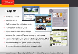 Projects www.softheme.com   Outsourcing to Softheme™  Internet Applications Development Services microsites builder social networks CMS-based on-line exhibition center on-line shops and catalogues corporate sites / microsites / blogs resource sharing portal / video commerce technology web marketing tool / integrated with Google, Yahoo!, MSN on-line reporting tool (grids, graphs, diagrams) iPhone applications / Google Android applications 