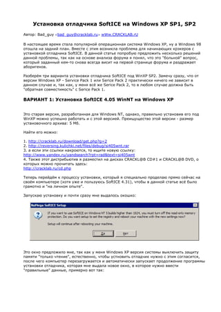 Установка отладчика SoftICE на Windows XP SP1, SP2
Автор: Bad_guy <bad_guy@cracklab.ru> wWw.CRACKLAB.rU

В настоящее время стала популярной операционная система Windows XP, ну а Windows 98
отошла на задний план. Вместе с этим возникла проблема для начинающих крэкеров с
установкой отладчика SoftICE. В данной статье попробую предложить несколько решений
данной проблемы, так как на основе анализа форума я понял, что это "больной" вопрос,
который заданный кем-то снова всегда висит на первой странице форума и раздражает
аборигенов.

Разберём три варианта установки отладчика SoftICE под WinXP SP2. Замечу сразу, что от
версии Windows XP - Service Pack 1 или Serice Pack 2 практически ничего не зависит в
данном случае и, так как, у меня всё же Serice Pack 2, то в любом случае должна быть
"обратная совместимость" с Serice Pack 1.

ВАРИАНТ 1: Установка SoftICE 4.05 WinNT на Windows XP


Это старая версия, разработанная для Windows NT, однако, правильно установив его под
WinXP можно успешно работать и с этой версией. Преищущество этой версии - размер
установочного архива: 5 Мб.

Найти его можно:

1. http://cracklab.ru/download/get.php?g=2
2. http://reversing.kulichki.net/files/debug/si405wnt.rar
3. а если эти ссылки накроются, то ищите новую ссылку:
http://www.yandex.ru/yandsearch?rpt=rad&text=si405wnt
4. Также этот дистрибьютив я разместил на дисках CRACKL@B CD#1 и CRACKL@B DVD, о
которых можно прочитать здесь:
http://cracklab.ru/cd.php

Теперь перейдём к процессу установки, который я специально проделаю прямо сейчас на
своём компьютере (хотя уже и пользуюсь SoftICE 4.31), чтобы в данной статье всё было
грамотно и "на личном опыте".

Запускаю установку и почти сразу мне выдалось окошко:




Это окно предложило мне, так как у меня Windows XP версия системы выключить защиту
памяти "только чтение", естественно, чтобы устновить отладчик нужно с этим согласится,
после чего компьютер перезагружается и автоматически запускает продолжение программы
установки отладчика, которая мне выдала новое окно, в которое нужно ввести
"правильные" данные, примерно вот так:
 