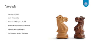 Verticals
• Java (Java EE/J2ME)
• LAMP (PHP/MySQL)
• Microsoft ASP.NET (C# & VB.NET)
• Mobile APP Development (iOS, Android)
• Design (HTML5, CSS3, JQuery)
• Hire Dedicated Software Developers
 