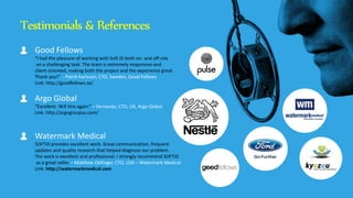 Testimonials & References
Good Fellows
“I had the pleasure of working with Soft ID both on- and off-site
on a challenging task. The team is extremely responsive and
client-oriented, making both the project and the experience great.
Thank you!” - Patrik Karlsson, CTO, Sweden, Good Fellows
Link: http://goodfellows.se/
Argo Global
“Excellent. Will hire again.” – Fernando, CTO, UK, Argo Global
Link: http://argogroupus.com/
Watermark Medical
SOFTiD provides excellent work. Great communication, frequent
updates and quality research that helped diagnose our problem.
The work is excellent and professional. I strongly recommend SOFTiD
as a great seller. – Matthew Oefinger, CTO, USA – Watermark Medical
Link: http://watermarkmedical.com
 