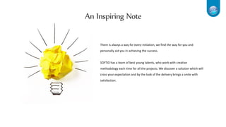 An Inspiring Note
There is always a way for every initiation, we find the way for you and
personally aid you in achieving the success.
SOFTiD has a team of best young talents, who work with creative
methodology each time for all the projects. We discover a solution which will
cross your expectation and by the look of the delivery brings a smile with
satisfaction.
 