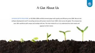 A Gist About Us
SUVIDHA SOFTiD SOLUTIONS, an ISO 9001:2008 certified eminent player with quality and efficiency since 2004. We are into
software development and IT consulting services with proven record of over 1500+ client across the globe. The company has
over 100+ workforce with unique and multiple skill sets. The main motive for us is to understand the client needs and
appease to their notion.
 