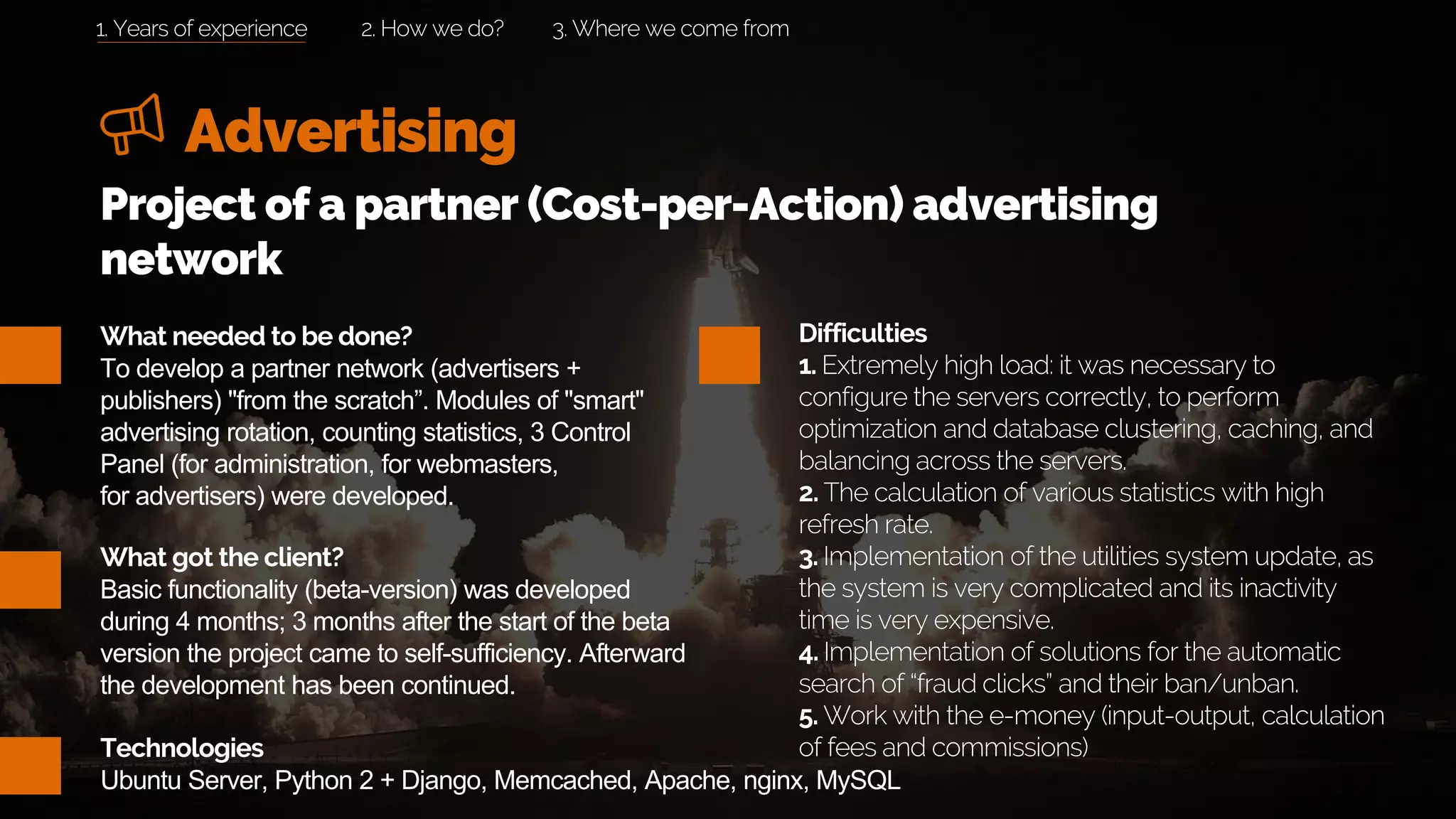 Advertising
2. How we do? 3. Where we come from
What needed to be done?
To develop a partner network (advertisers +
publishers) "from the scratch”. Modules of "smart"
advertising rotation, counting statistics, 3 Control
Panel (for administration, for webmasters,
for advertisers) were developed.
What got the client?
Basic functionality (beta-version) was developed
during 4 months; 3 months after the start of the beta
version the project came to self-sufficiency. Afterward
the development has been continued.
Project of a partner (Cost-per-Action) advertising
network
Difficulties
1. Extremely high load: it was necessary to
configure the servers correctly, to perform
optimization and database clustering, caching, and
balancing across the servers.
2. The calculation of various statistics with high
refresh rate.
3. Implementation of the utilities system update, as
the system is very complicated and its inactivity
time is very expensive.
4. Implementation of solutions for the automatic
search of “fraud clicks” and their ban/unban.
5. Work with the e-money (input-output, calculation
of fees and commissions)Technologies
Ubuntu Server, Python 2 + Django, Memcached, Apache, nginx, MySQL
1. Years of experience
 