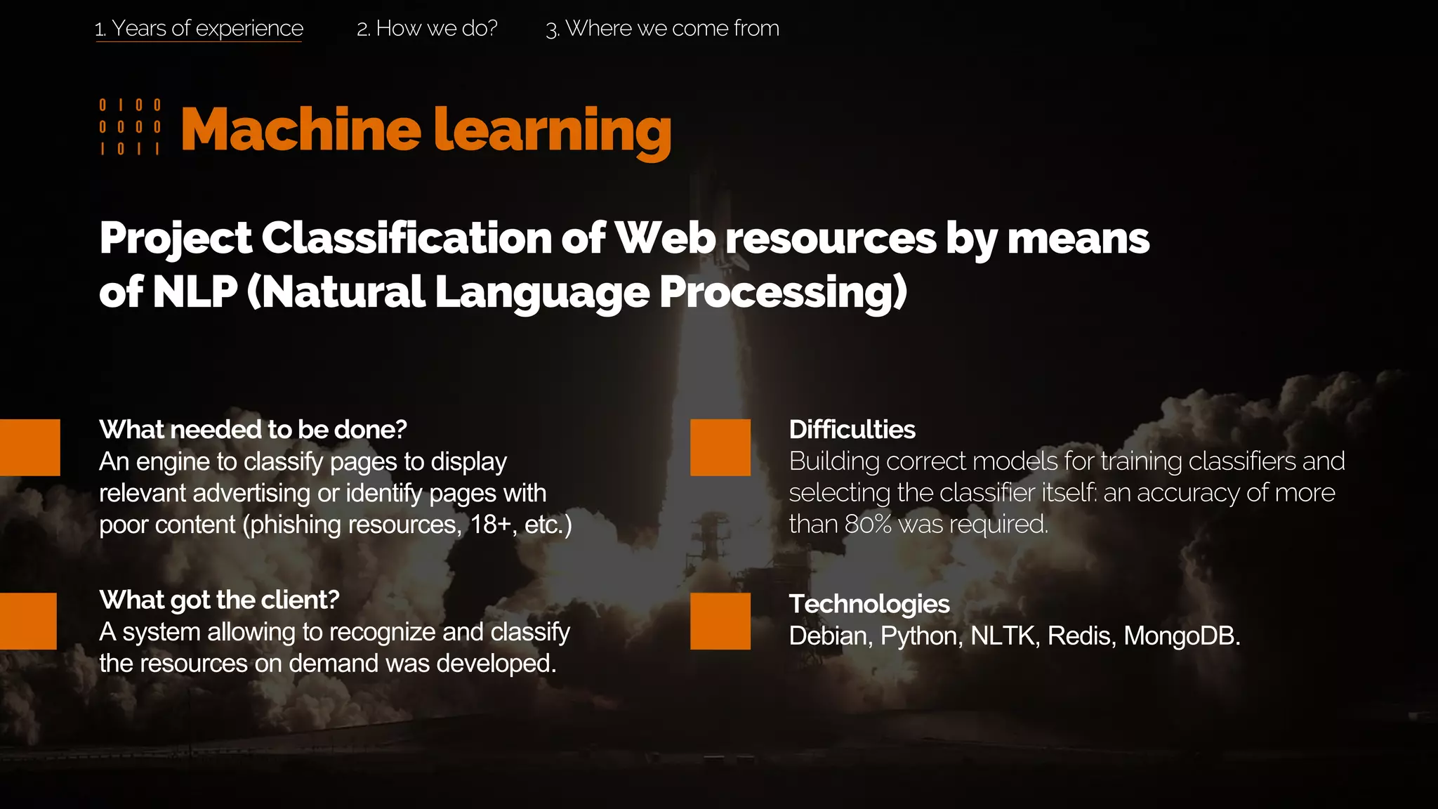Machine learning
2. How we do? 3. Where we come from
What needed to be done?
An engine to classify pages to display
relevant advertising or identify pages with
poor content (phishing resources, 18+, etc.)
What got the client?
A system allowing to recognize and classify
the resources on demand was developed.
Project Classification of Web resources by means
of NLP (Natural Language Processing)
Difficulties
Building correct models for training classifiers and
selecting the classifier itself: an accuracy of more
than 80% was required.
Technologies
Debian, Python, NLTK, Redis, MongoDB.
1. Years of experience
 