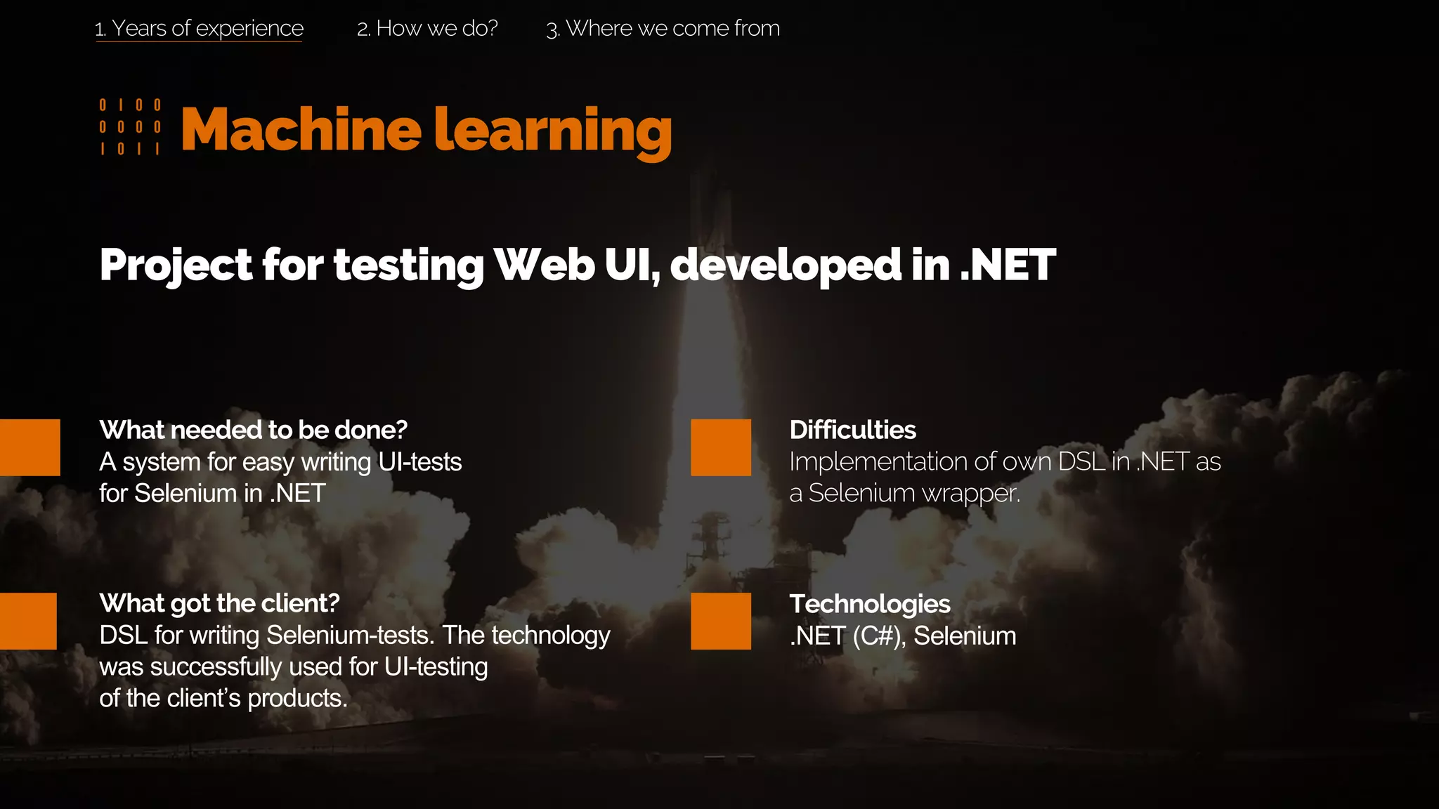 Machine learning
2. How we do? 3. Where we come from
What needed to be done?
A system for easy writing UI-tests
for Selenium in .NET
What got the client?
DSL for writing Selenium-tests. The technology
was successfully used for UI-testing
of the client’s products.
Project for testing Web UI, developed in .NET
Difficulties
Implementation of own DSL in .NET as
a Selenium wrapper.
Technologies
.NET (C#), Selenium
1. Years of experience
 