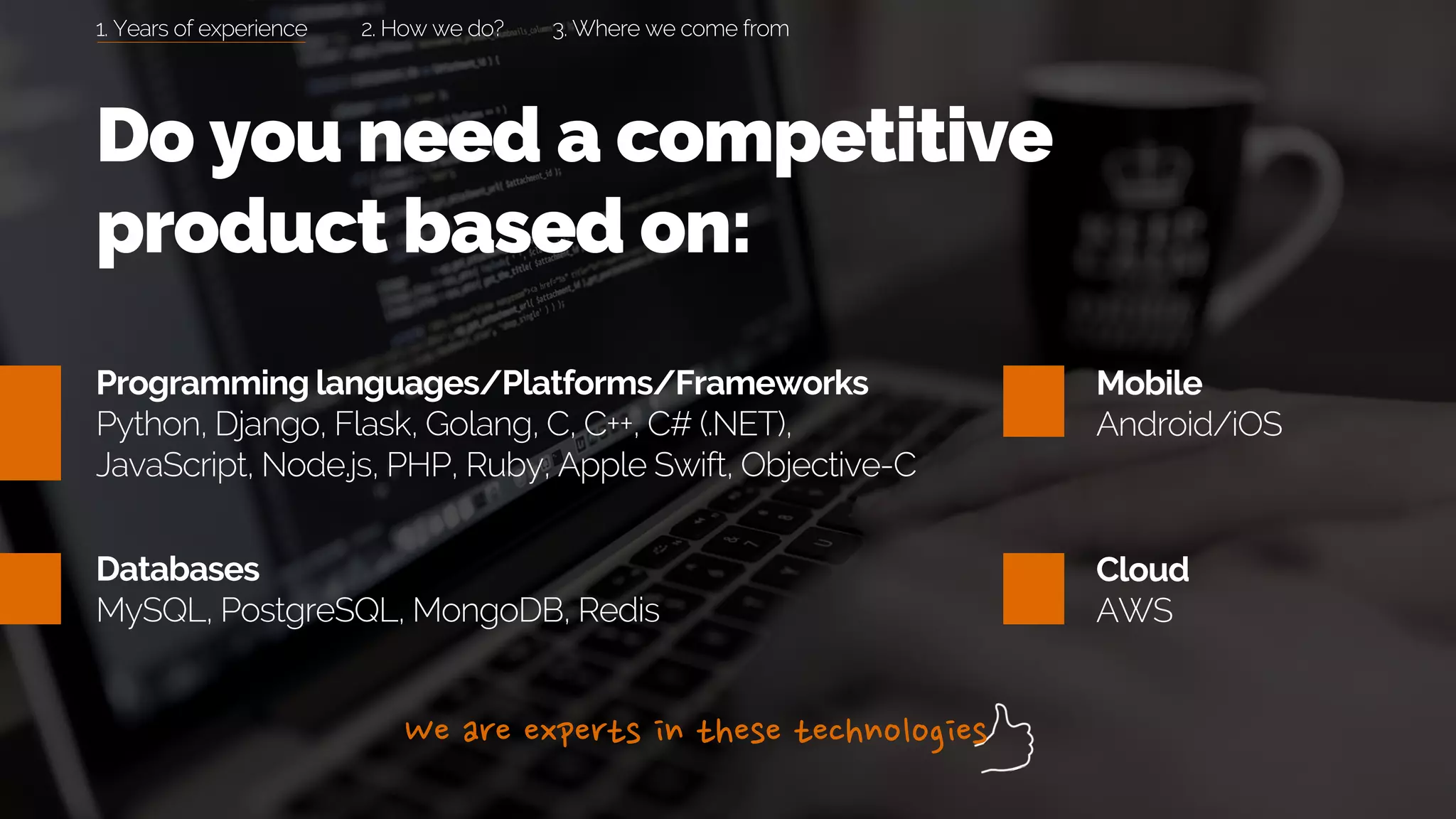 Programming languages/Platforms/Frameworks
Python, Django, Flask, Golang, C, C++, C# (.NET),
JavaScript, Node.js, PHP, Ruby, Apple Swift, Objective-C
Databases
MySQL, PostgreSQL, MongoDB, Redis
Mobile
Android/iOS
Cloud
AWS
Do you need a competitive
product based on:
1. Years of experience 2. How we do? 3. Where we come from
 