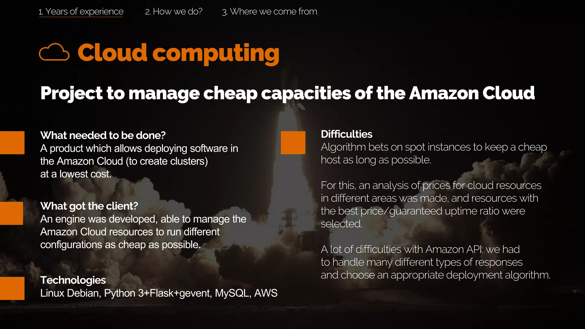 What needed to be done?
A product which allows deploying software in
the Amazon Cloud (to create clusters)
at a lowest cost.
Cloud computing
What got the client?
An engine was developed, able to manage the
Amazon Cloud resources to run different
configurations as cheap as possible.
2. How we do? 3. Where we come from
Project to manage cheap capacities of the Amazon Cloud
Difficulties
Algorithm bets on spot instances to keep a cheap
host as long as possible.
For this, an analysis of prices for cloud resources
in different areas was made, and resources with
the best price/guaranteed uptime ratio were
selected.
A lot of difficulties with Amazon API: we had
to handle many different types of responses
and choose an appropriate deployment algorithm.Technologies
Linux Debian, Python 3+Flask+gevent, MySQL, AWS
1. Years of experience
 