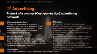 Advertising
2. How we do? 3. Where we come from
What needed to be done?
To develop a partner network (advertisers +
publishers) "from the scratch”. Modules of "smart"
advertising rotation, counting statistics, 3 Control
Panel (for administration, for webmasters,
for advertisers) were developed.
What got the client?
Basic functionality (beta-version) was developed
during 4 months; 3 months after the start of the beta
version the project came to self-sufficiency. Afterward
the development has been continued.
Project of a partner (Cost-per-Action) advertising
network
Difficulties
1. Extremely high load: it was necessary to
configure the servers correctly, to perform
optimization and database clustering, caching, and
balancing across the servers.
2. The calculation of various statistics with high
refresh rate.
3. Implementation of the utilities system update, as
the system is very complicated and its inactivity
time is very expensive.
4. Implementation of solutions for the automatic
search of “fraud clicks” and their ban/unban.
5. Work with the e-money (input-output, calculation
of fees and commissions)Technologies
Ubuntu Server, Python 2 + Django, Memcached, Apache, nginx, MySQL
1. Years of experience
 