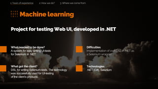 Machine learning
2. How we do? 3. Where we come from
What needed to be done?
A system for easy writing UI-tests
for Selenium in .NET
What got the client?
DSL for writing Selenium-tests. The technology
was successfully used for UI-testing
of the client’s products.
Project for testing Web UI, developed in .NET
Difficulties
Implementation of own DSL in .NET as
a Selenium wrapper.
Technologies
.NET (C#), Selenium
1. Years of experience
 