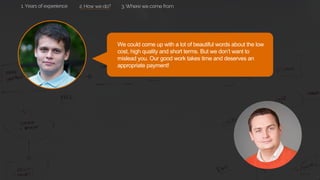 We could come up with a lot of beautiful words about the low
cost, high quality and short terms. But we don’t want to
mislead you. Our good work takes time and deserves an
appropriate payment!
2. How we do? 3. Where we come from1. Years of experience
 