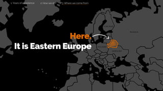 Here.
It is Eastern Europe
3. Where we come from
R U S S I A
P O L A N D
U K R A I N E
F I N L A N D
2. How we do?1. Years of experience
 