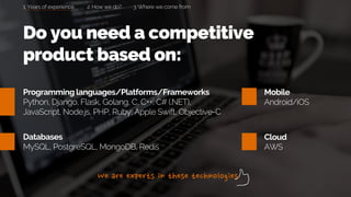 Programming languages/Platforms/Frameworks
Python, Django, Flask, Golang, C, C++, C# (.NET),
JavaScript, Node.js, PHP, Ruby, Apple Swift, Objective-C
Databases
MySQL, PostgreSQL, MongoDB, Redis
Mobile
Android/iOS
Cloud
AWS
Do you need a competitive
product based on:
1. Years of experience 2. How we do? 3. Where we come from
 