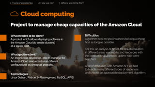 What needed to be done?
A product which allows deploying software in
the Amazon Cloud (to create clusters)
at a lowest cost.
Cloud computing
What got the client?
An engine was developed, able to manage the
Amazon Cloud resources to run different
configurations as cheap as possible.
2. How we do? 3. Where we come from
Project to manage cheap capacities of the Amazon Cloud
Difficulties
Algorithm bets on spot instances to keep a cheap
host as long as possible.
For this, an analysis of prices for cloud resources
in different areas was made, and resources with
the best price/guaranteed uptime ratio were
selected.
A lot of difficulties with Amazon API: we had
to handle many different types of responses
and choose an appropriate deployment algorithm.Technologies
Linux Debian, Python 3+Flask+gevent, MySQL, AWS
1. Years of experience
 